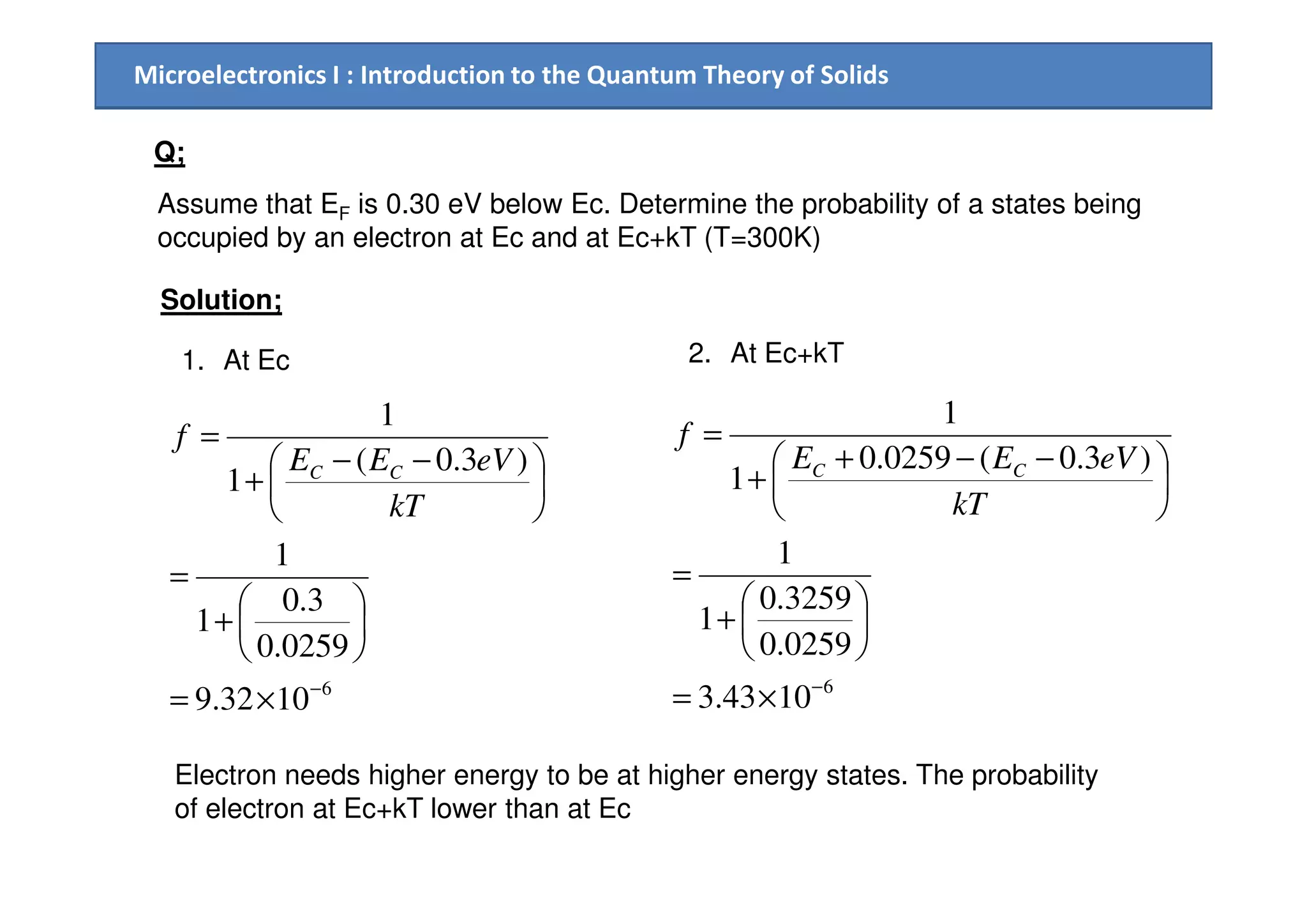 Microelectronics I : Introduction to the Quantum Theory of Solids
Q;
Assume that EF is 0.30 eV below Ec. Determine the probability of a states being
occupied by an electron at Ec and at Ec+kT (T=300K)
Solution;
1. At Ec
)3.0(
1
1



 −−
+
=
eVEE
f
CC
2. At Ec+kT
)3.0(0259.0
1
1



 −−+
+
=
eVEE
f
CC
6
1032.9
0259.0
3.0
1
1
)3.0(
1
−
×=






+
=





 −−
+
kT
eVEE CC
6
1043.3
0259.0
3259.0
1
1
)3.0(0259.0
1
−
×=






+
=





 −−+
+
kT
eVEE CC
Electron needs higher energy to be at higher energy states. The probability
of electron at Ec+kT lower than at Ec
 