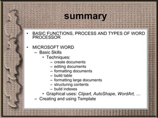 summary BASIC FUNCTIONS, PROCESS AND TYPES OF WORD PROCESSOR MICROSOFT WORD Basic Skills  Techniques:  create documents editing documents formatting documents build table formatting large documents structuring contents build indexes Graphical uses:  Clipart, AutoShape ,  WordArt, … Creating and using Template 