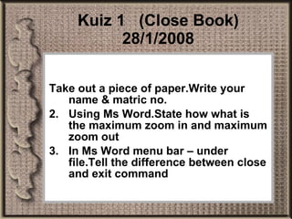 Kuiz 1  (Close Book) 28/1/2008 Take out a piece of paper.Write your name & matric no. Using Ms Word.State how what is the maximum zoom in and maximum zoom out In Ms Word menu bar – under file.Tell the difference between close and exit command  