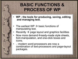 BASIC FUNCTIONS & PROCESS OF WP WP - the tools for producing, saving, editing  and managing text. The earliest WP    basic functions of manipulating text. Recently    page layout and graphics facilities  Now more demand  ready-made style sheets, font-manipulation, and one-click boxes and icons.  .: modern word-processors are now a combination of text-processors and page-layout packages. 