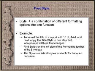 Font Style Style    a combination of different formatting options into one function Example: To format the title of a report with 16 pt, Arial, and bold, apply the Title Style in one step that incorporates all three font changes Find Styles on the left side of the Formatting toolbar in the Style box The Style box lists all styles available for the open document 