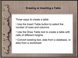 Drawing or Inserting a Table Three ways to create a table Use the Insert Table button to select the number of rows and columns Use the Draw Table tool to create a table with cells of different heights Convert existing text, data from a database, or data from a worksheet 