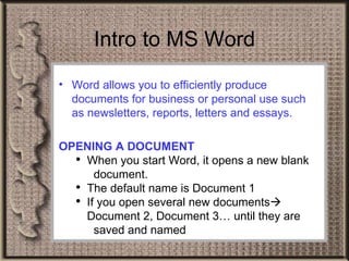 Word allows you to efficiently produce documents for business or personal use such as newsletters, reports, letters and essays. OPENING A DOCUMENT When you start Word, it opens a new blank  document. The default name is Document 1  If you open several new documents    Document 2, Document 3… until they are  saved and named  Intro to MS Word 