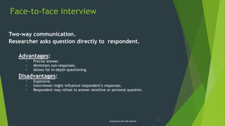 Face-to-face interview
11
Two-way communication.
Researcher asks question directly to respondent.
Advantages:
 Precise answer.
 Minimizes non-responses.
 Allows for in-depth questioning.
Disadvantages:
 Expensive.
 Interviewer might influence respondent’s responses.
 Respondent may refuse to answer sensitive or personal question.
prepared by Ms Aida Idawati
 