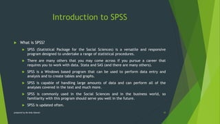 Introduction to SPSS
 What is SPSS?
 SPSS (Statistical Package for the Social Sciences) is a versatile and responsive
program designed to undertake a range of statistical procedures.
 There are many others that you may come across if you pursue a career that
requires you to work with data. Stata and SAS (and there are many others).
 SPSS is a Windows based program that can be used to perform data entry and
analysis and to create tables and graphs.
 SPSS is capable of handling large amounts of data and can perform all of the
analyses covered in the text and much more.
 SPSS is commonly used in the Social Sciences and in the business world, so
familiarity with this program should serve you well in the future.
 SPSS is updated often.
30
prepared by Ms Aida Idawati
 