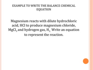 EXAMPLE TO WRITE THE BALANCE CHEMICAL
                EQUATION


 Magnesium reacts with dilute hydrochloric
 acid, HCl to produce magnesium chloride,
MgCl2 and hydrogen gas, H2. Write an equation
          to represent the reaction.
 