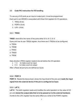 7
3.3 Code PIC instruction for I/O handling
To use any of I/O ports as an input or output port, it must be programmed.
Each port in pic18f4450 is associated with three 8 bit registers for IO operations.
1. TRISx (8 bit)
2. PORTx (8 bit)
3. LATx (8 bit)
3.3.1 TRISX:
TRISX: where X is the name of the ports either of A, B, C, D, E.
Every port has its own TRISX register, thus there are 5 TRISXs to be configured:
a. TRISA
b. TRISB
c. TRISC
d. TRISD
e. TRISE
Data direction (TRIS) register needs to be set before the I/O operation
 1  to make a port an input
 0  to make a port an output
After a Reset all port pins are defined as inputs
3.3.2 PORT X
PORT X : Reads the device level, stores the Input level of the pins and reads the input
signal from the external device if the pin is configured as Input.
3.3.3 LAT X
LAT X: The latch registers reads and modifies the write operation on the value of I/O
pin and stored the output data that is to be passed on to the external hardware.
A write to the LATx register has the same effect as a write to the PORTx register.
 