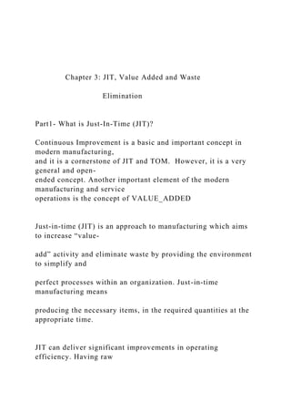 Chapter 3: JIT, Value Added and Waste
Elimination
Part1- What is Just-In-Time (JIT)?
Continuous Improvement is a basic and important concept in
modern manufacturing,
and it is a cornerstone of JIT and TOM. However, it is a very
general and open-
ended concept. Another important element of the modern
manufacturing and service
operations is the concept of VALUE_ADDED
Just-in-time (JIT) is an approach to manufacturing which aims
to increase “value-
add” activity and eliminate waste by providing the environment
to simplify and
perfect processes within an organization. Just-in-time
manufacturing means
producing the necessary items, in the required quantities at the
appropriate time.
JIT can deliver significant improvements in operating
efficiency. Having raw
 