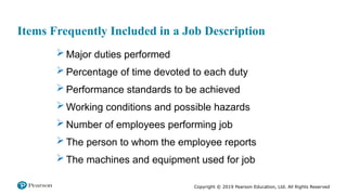 Copyright © 2019 Pearson Education, Ltd. All Rights Reserved
Items Frequently Included in a Job Description
 Major duties performed
 Percentage of time devoted to each duty
 Performance standards to be achieved
 Working conditions and possible hazards
 Number of employees performing job
 The person to whom the employee reports
 The machines and equipment used for job
 