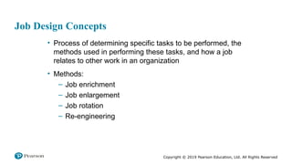 Copyright © 2019 Pearson Education, Ltd. All Rights Reserved
Job Design Concepts
• Process of determining specific tasks to be performed, the
methods used in performing these tasks, and how a job
relates to other work in an organization
• Methods:
– Job enrichment
– Job enlargement
– Job rotation
– Re-engineering
 