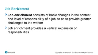 Copyright © 2019 Pearson Education, Ltd. All Rights Reserved
Job Enrichment
Job enrichment consists of basic changes in the content
and level of responsibility of a job so as to provide greater
challenges to the worker
Job enrichment provides a vertical expansion of
responsibilities
 