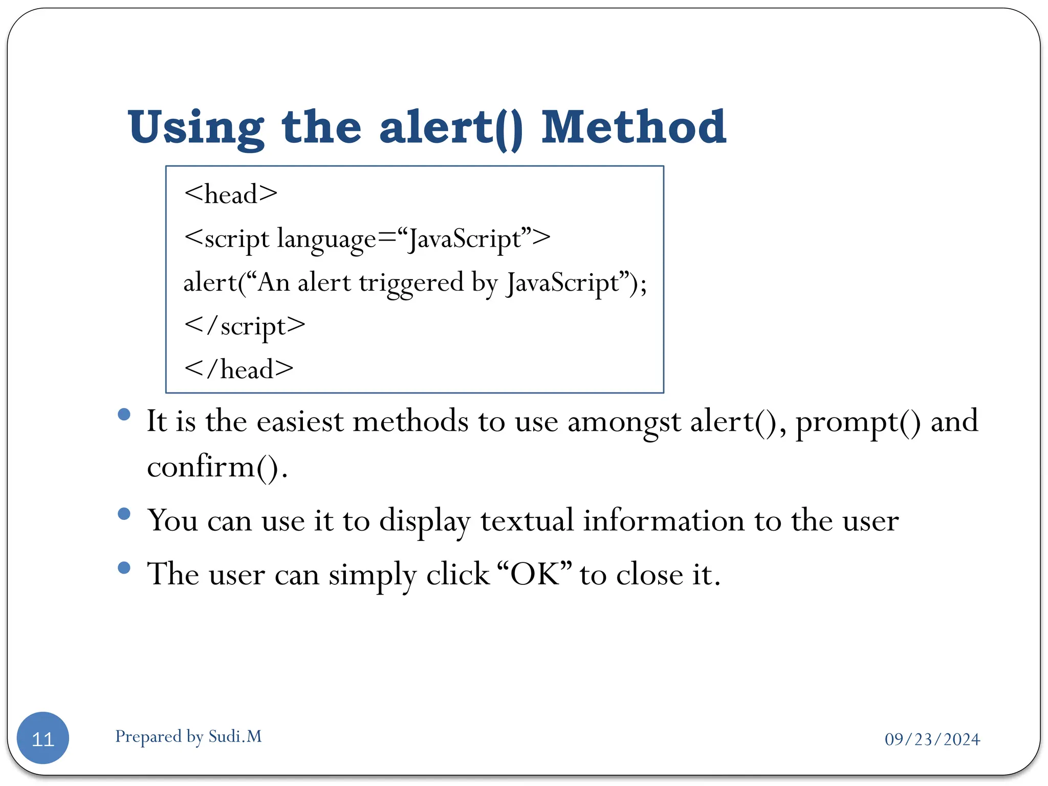 09/23/2024
Prepared by Sudi.M
Using the alert() Method
11
<head>
<script language=“JavaScript”>
alert(“An alert triggered by JavaScript”);
</script>
</head>
 It is the easiest methods to use amongst alert(), prompt() and
confirm().
 You can use it to display textual information to the user
 The user can simply click “OK” to close it.
 
