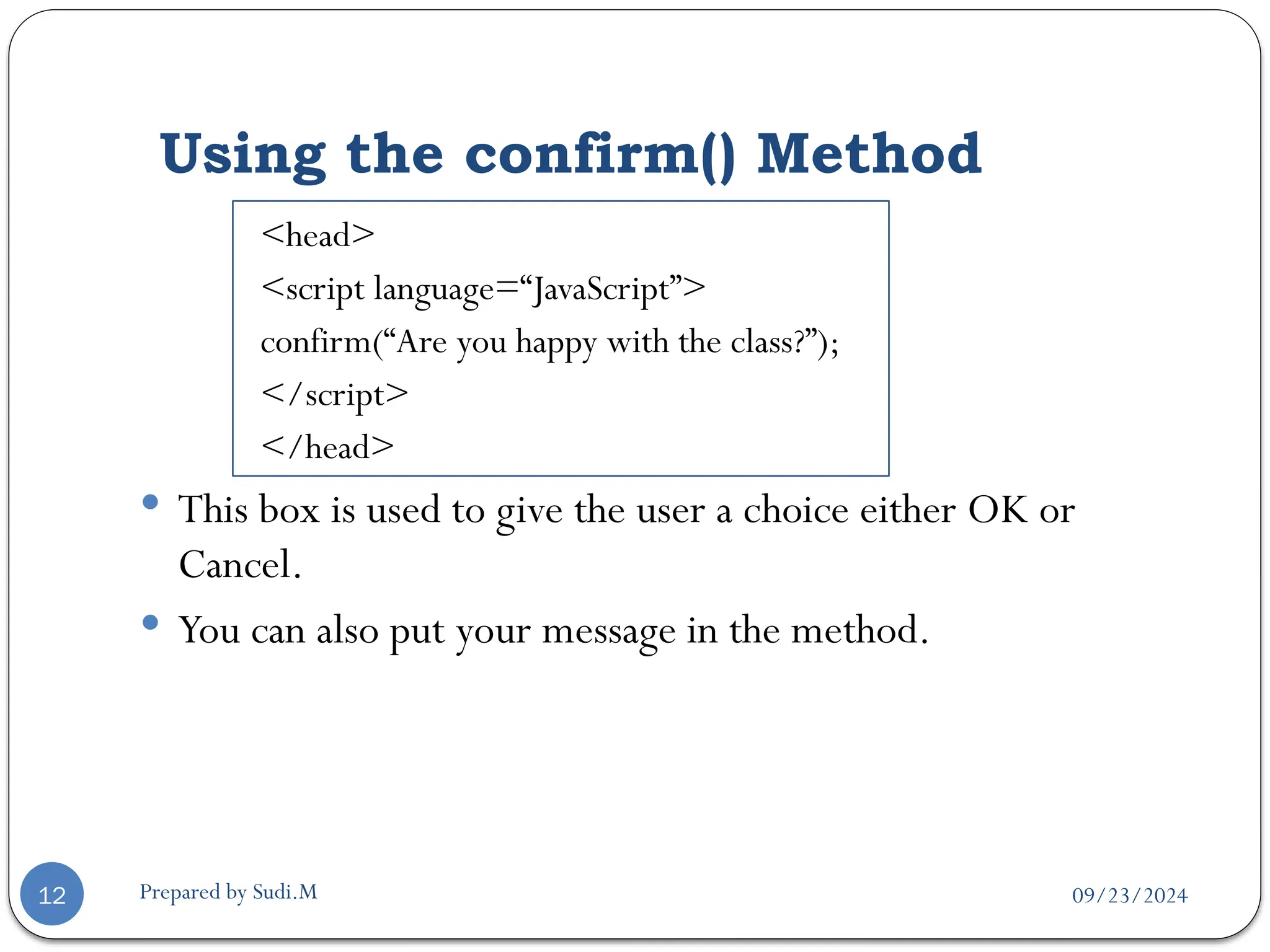 09/23/2024
Prepared by Sudi.M
Using the confirm() Method
12
<head>
<script language=“JavaScript”>
confirm(“Are you happy with the class?”);
</script>
</head>
 This box is used to give the user a choice either OK or
Cancel.
 You can also put your message in the method.
 