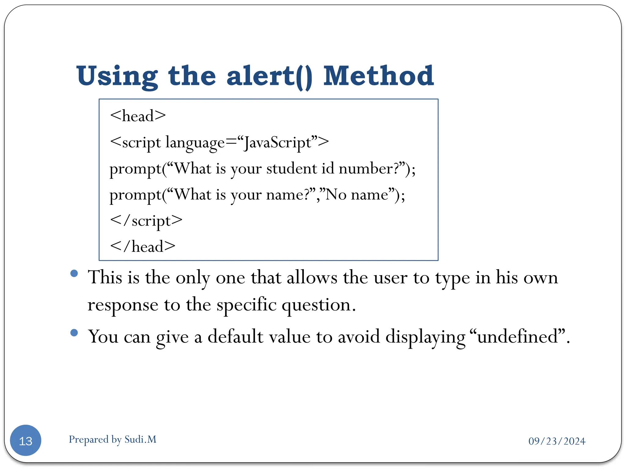 09/23/2024
Prepared by Sudi.M
Using the alert() Method
13
<head>
<script language=“JavaScript”>
prompt(“What is your student id number?”);
prompt(“What is your name?”,”No name”);
</script>
</head>
 This is the only one that allows the user to type in his own
response to the specific question.
 You can give a default value to avoid displaying “undefined”.
 