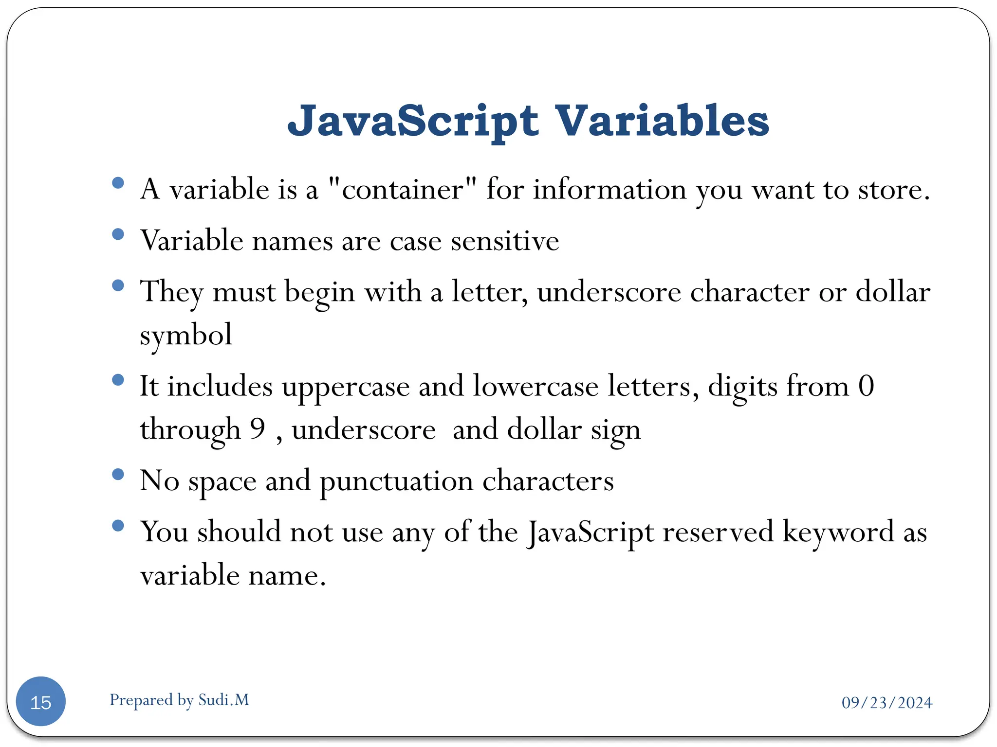 09/23/2024
Prepared by Sudi.M
JavaScript Variables
15
 A variable is a "container" for information you want to store.
 Variable names are case sensitive
 They must begin with a letter, underscore character or dollar
symbol
 It includes uppercase and lowercase letters, digits from 0
through 9 , underscore and dollar sign
 No space and punctuation characters
 You should not use any of the JavaScript reserved keyword as
variable name.
 