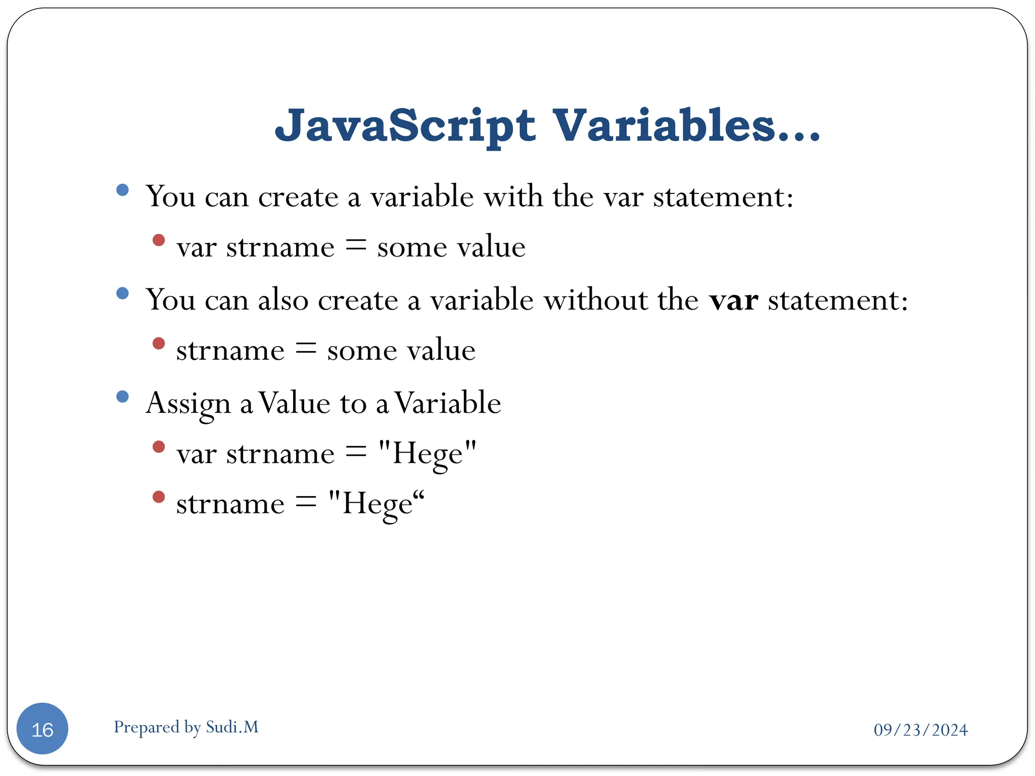 09/23/2024
Prepared by Sudi.M
JavaScript Variables…
16
 You can create a variable with the var statement:
 var strname = some value
 You can also create a variable without the var statement:
 strname = some value
 Assign aValue to aVariable
 var strname = "Hege"
 strname = "Hege“
 