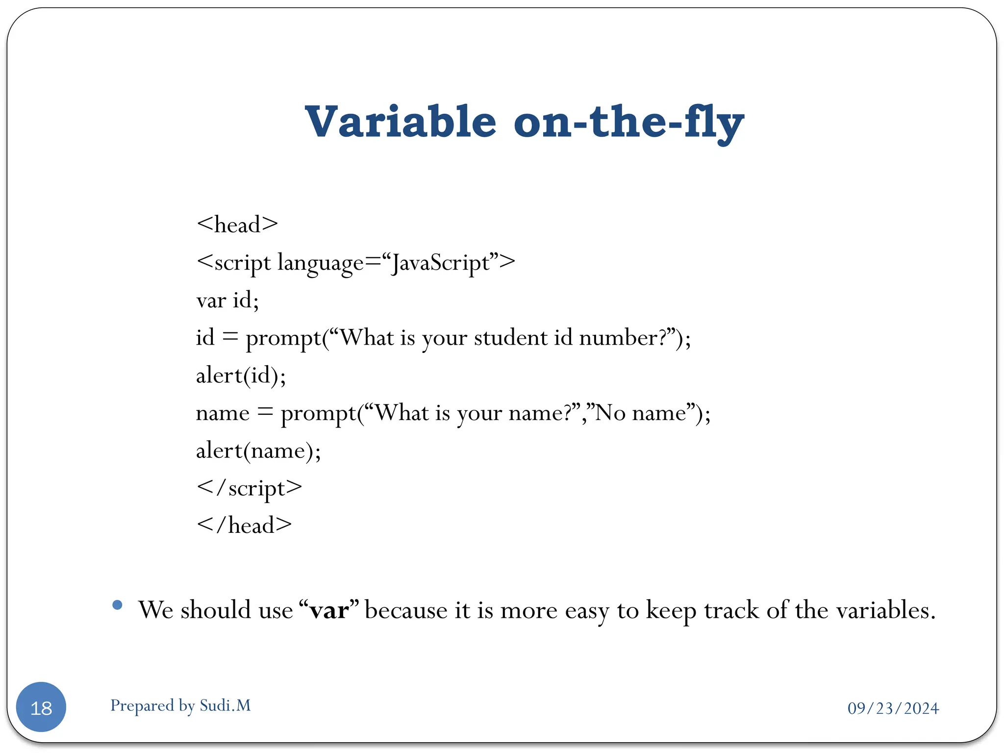 09/23/2024
Prepared by Sudi.M
Variable on-the-fly
18
<head>
<script language=“JavaScript”>
var id;
id = prompt(“What is your student id number?”);
alert(id);
name = prompt(“What is your name?”,”No name”);
alert(name);
</script>
</head>
 We should use “var” because it is more easy to keep track of the variables.
 