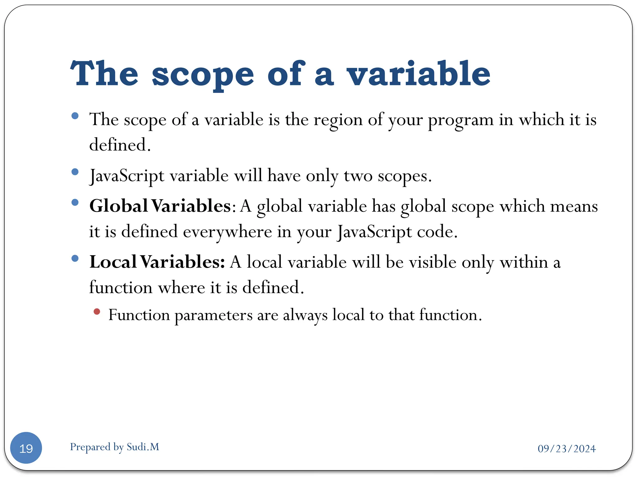 09/23/2024
Prepared by Sudi.M
The scope of a variable
19
 The scope of a variable is the region of your program in which it is
defined.
 JavaScript variable will have only two scopes.
 GlobalVariables:A global variable has global scope which means
it is defined everywhere in your JavaScript code.
 LocalVariables: A local variable will be visible only within a
function where it is defined.
 Function parameters are always local to that function.
 