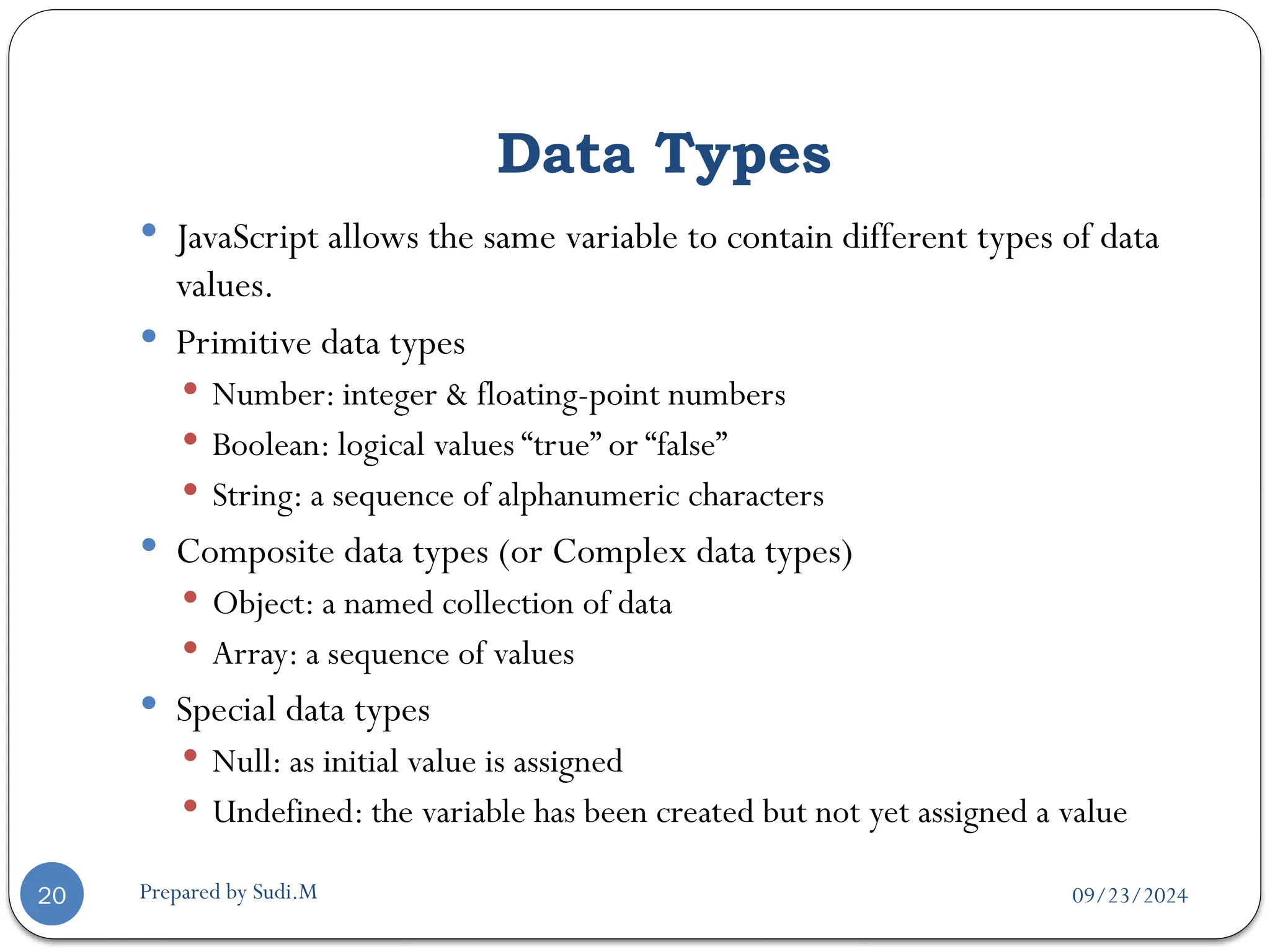 09/23/2024
Prepared by Sudi.M
Data Types
20
 JavaScript allows the same variable to contain different types of data
values.
 Primitive data types
 Number: integer & floating-point numbers
 Boolean: logical values “true” or “false”
 String: a sequence of alphanumeric characters
 Composite data types (or Complex data types)
 Object: a named collection of data
 Array: a sequence of values
 Special data types
 Null: as initial value is assigned
 Undefined: the variable has been created but not yet assigned a value
 