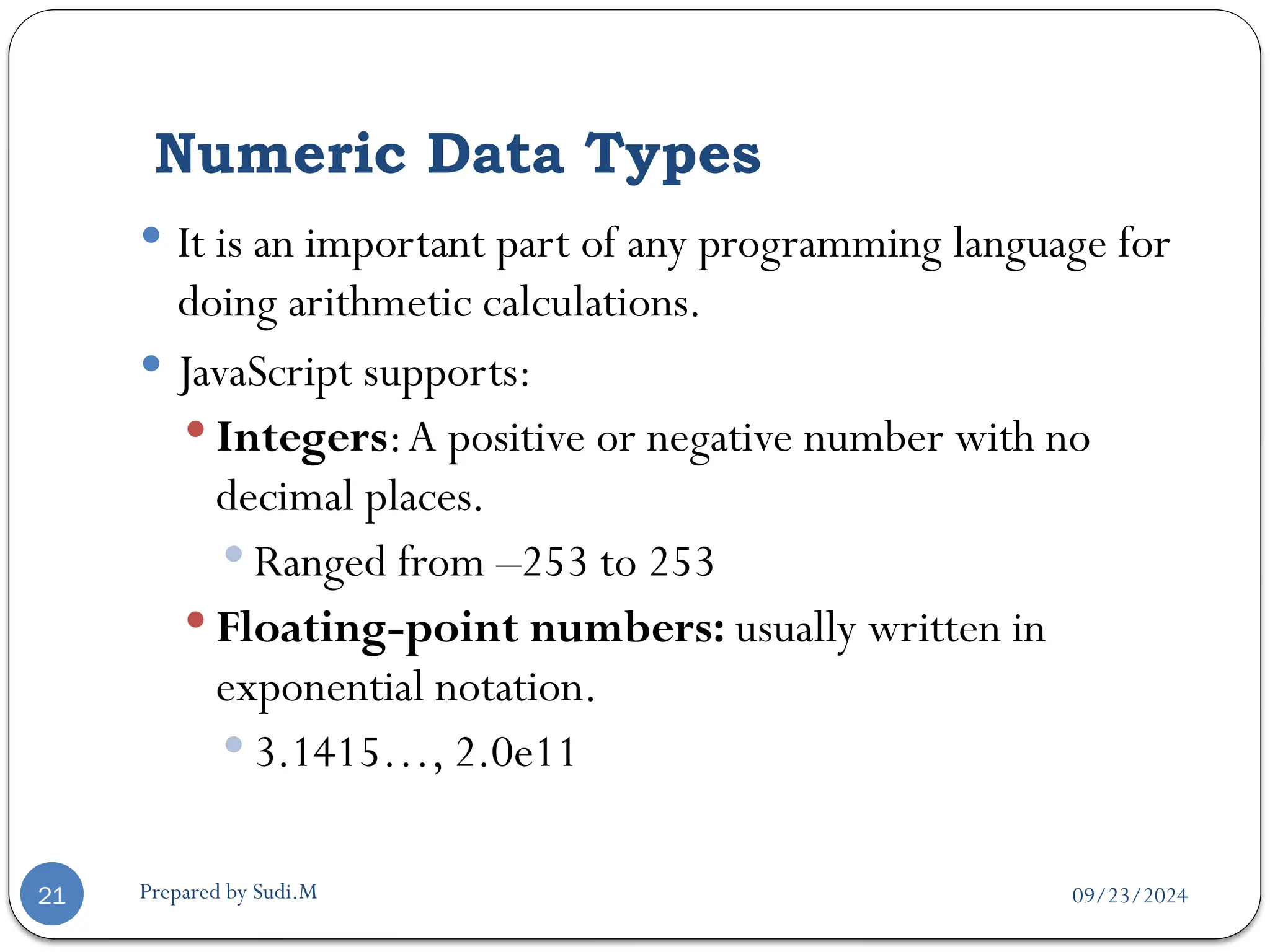 09/23/2024
Prepared by Sudi.M
Numeric Data Types
21
 It is an important part of any programming language for
doing arithmetic calculations.
 JavaScript supports:
 Integers:A positive or negative number with no
decimal places.
 Ranged from –253 to 253
 Floating-point numbers: usually written in
exponential notation.
 3.1415…, 2.0e11
 