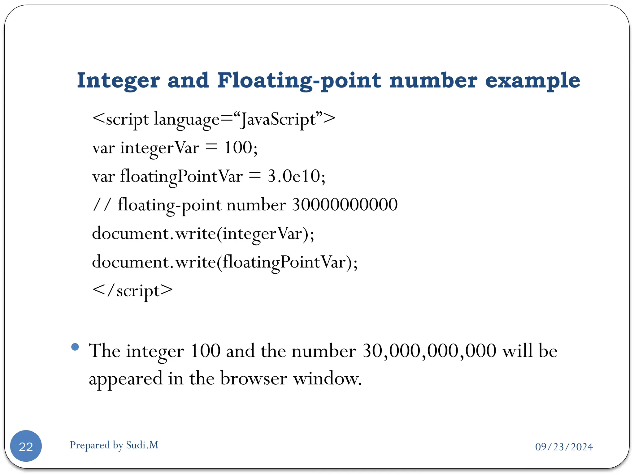 09/23/2024
Prepared by Sudi.M
Integer and Floating-point number example
22
<script language=“JavaScript”>
var integerVar = 100;
var floatingPointVar = 3.0e10;
// floating-point number 30000000000
document.write(integerVar);
document.write(floatingPointVar);
</script>
 The integer 100 and the number 30,000,000,000 will be
appeared in the browser window.
 