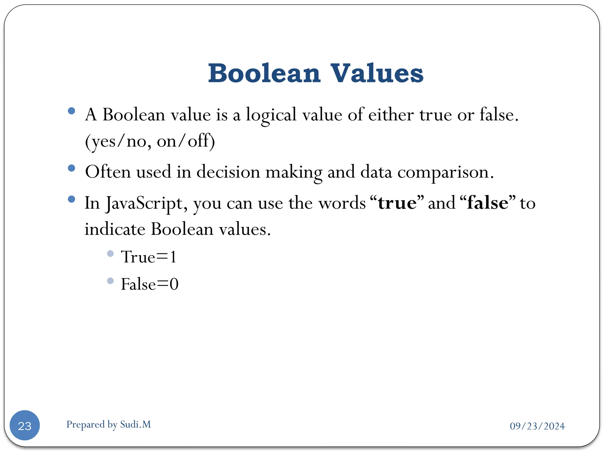 09/23/2024
Prepared by Sudi.M
Boolean Values
23
 A Boolean value is a logical value of either true or false.
(yes/no, on/off)
 Often used in decision making and data comparison.
 In JavaScript, you can use the words “true” and “false” to
indicate Boolean values.
 True=1
 False=0
 