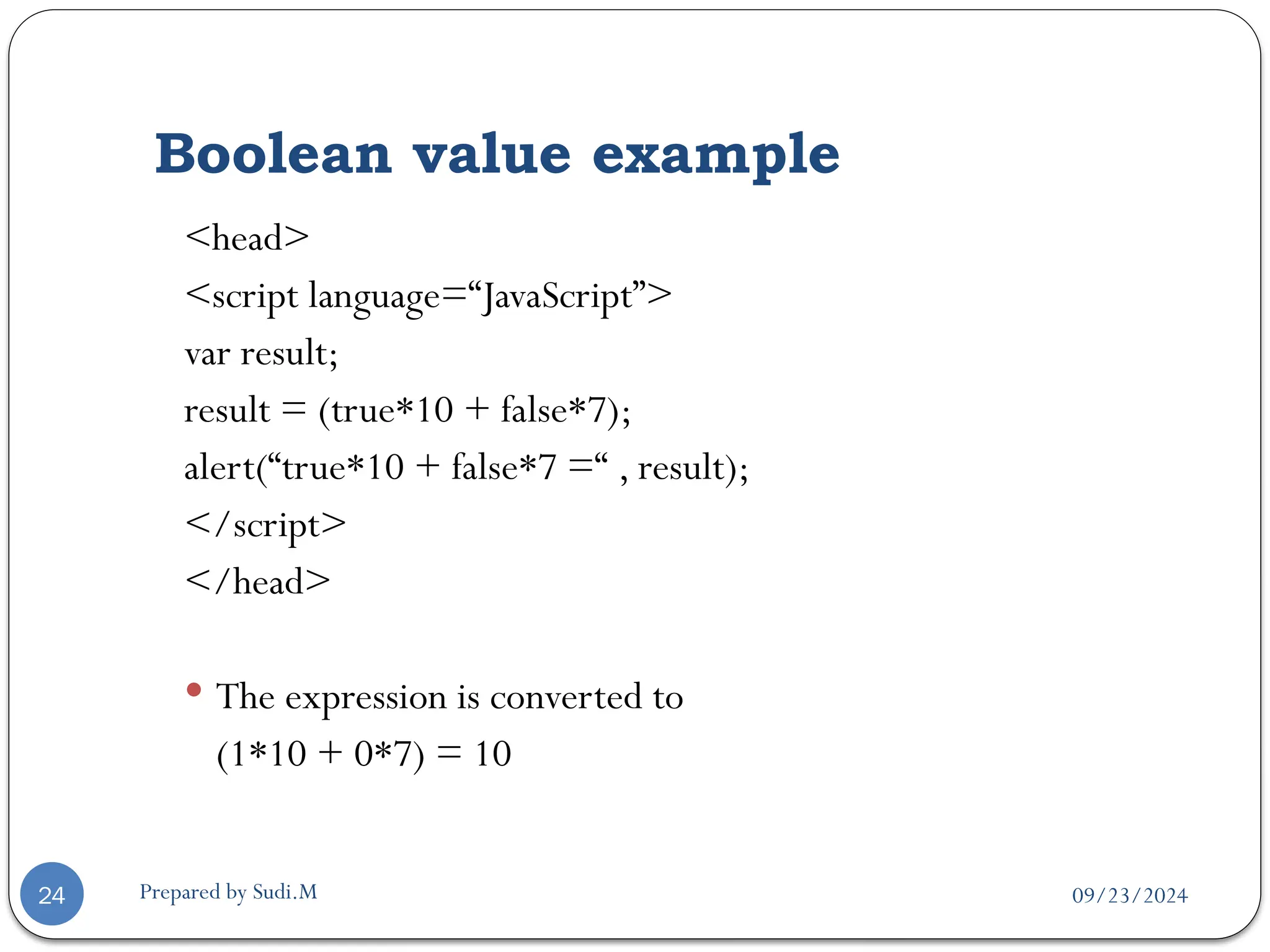 09/23/2024
Prepared by Sudi.M
Boolean value example
24
<head>
<script language=“JavaScript”>
var result;
result = (true*10 + false*7);
alert(“true*10 + false*7 =“ , result);
</script>
</head>
 The expression is converted to
(1*10 + 0*7) = 10
 