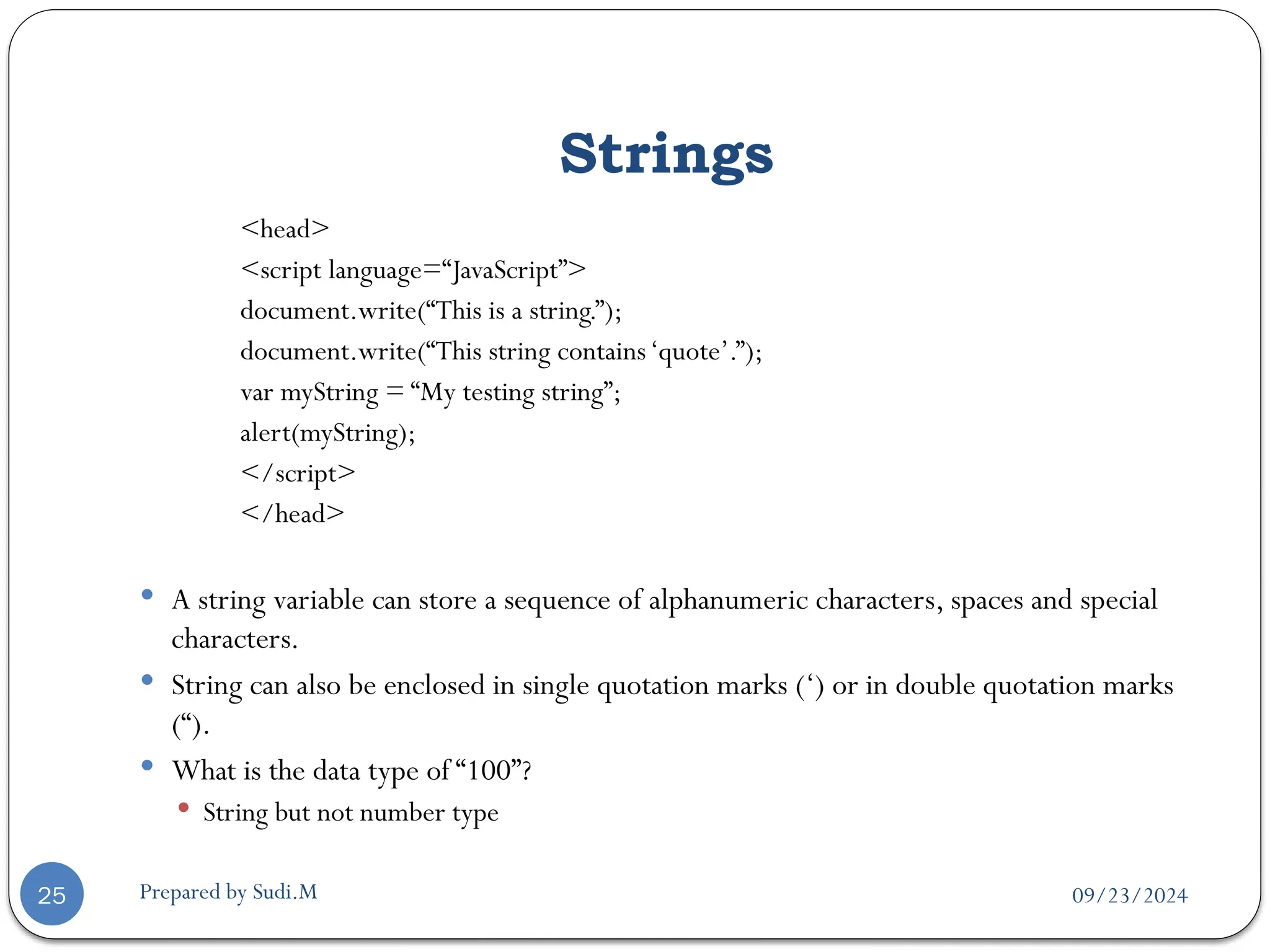 09/23/2024
Prepared by Sudi.M
Strings
25
<head>
<script language=“JavaScript”>
document.write(“This is a string.”);
document.write(“This string contains‘quote’.”);
var myString = “My testing string”;
alert(myString);
</script>
</head>
 A string variable can store a sequence of alphanumeric characters, spaces and special
characters.
 String can also be enclosed in single quotation marks (‘) or in double quotation marks
(“).
 What is the data type of “100”?
 String but not number type
 
