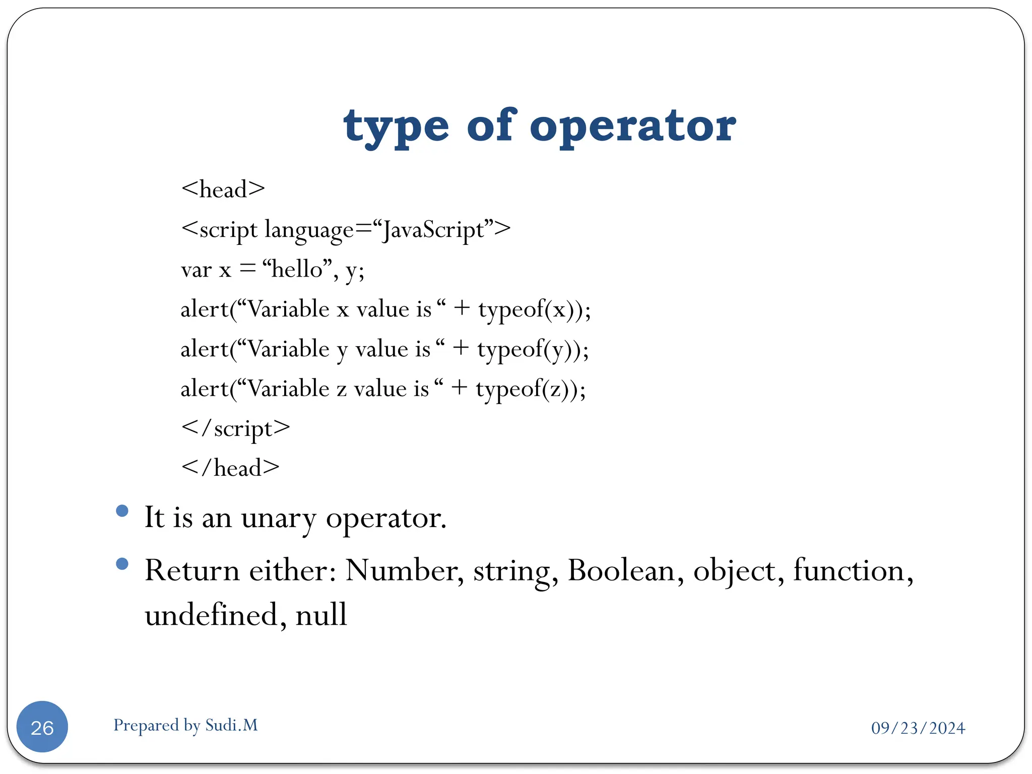 09/23/2024
Prepared by Sudi.M
type of operator
26
<head>
<script language=“JavaScript”>
var x = “hello”, y;
alert(“Variable x value is “ + typeof(x));
alert(“Variable y value is “ + typeof(y));
alert(“Variable z value is “ + typeof(z));
</script>
</head>
 It is an unary operator.
 Return either: Number, string, Boolean, object, function,
undefined, null
 