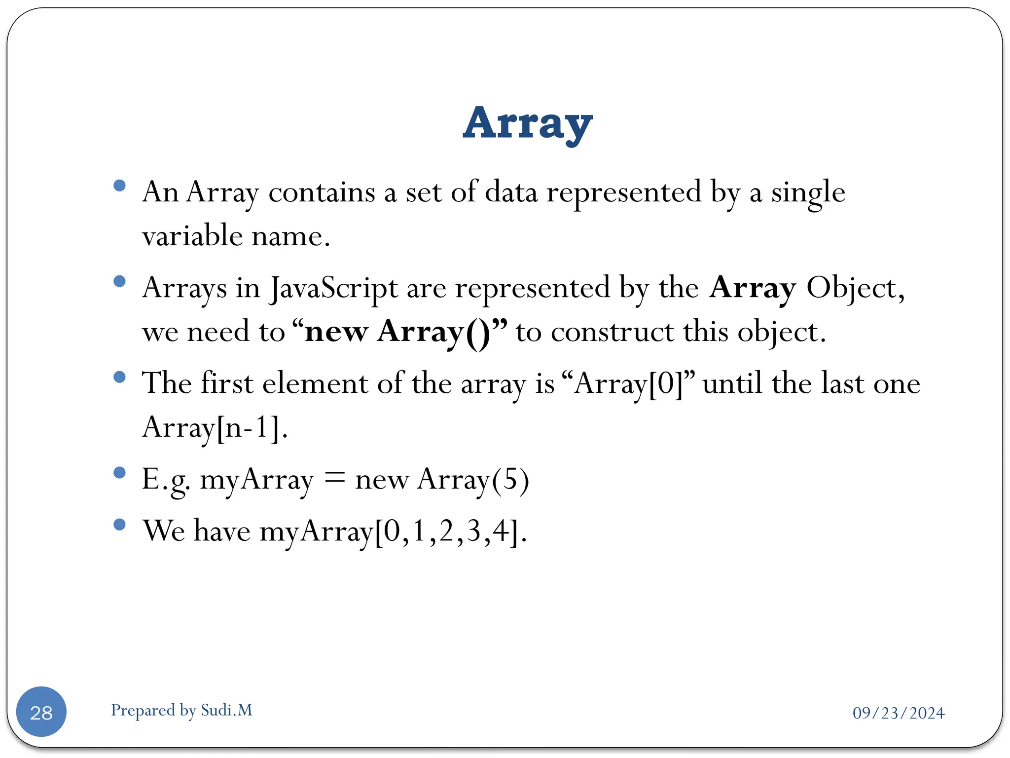 09/23/2024
Prepared by Sudi.M
Array
28
 An Array contains a set of data represented by a single
variable name.
 Arrays in JavaScript are represented by the Array Object,
we need to “new Array()” to construct this object.
 The first element of the array is “Array[0]” until the last one
Array[n-1].
 E.g. myArray = new Array(5)
 We have myArray[0,1,2,3,4].
 