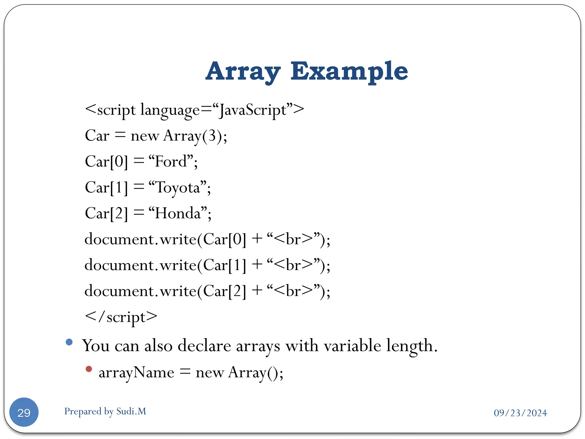 09/23/2024
Prepared by Sudi.M
Array Example
29
<script language=“JavaScript”>
Car = newArray(3);
Car[0] = “Ford”;
Car[1] = “Toyota”;
Car[2] = “Honda”;
document.write(Car[0] + “<br>”);
document.write(Car[1] + “<br>”);
document.write(Car[2] + “<br>”);
</script>
 You can also declare arrays with variable length.
 arrayName = newArray();
 