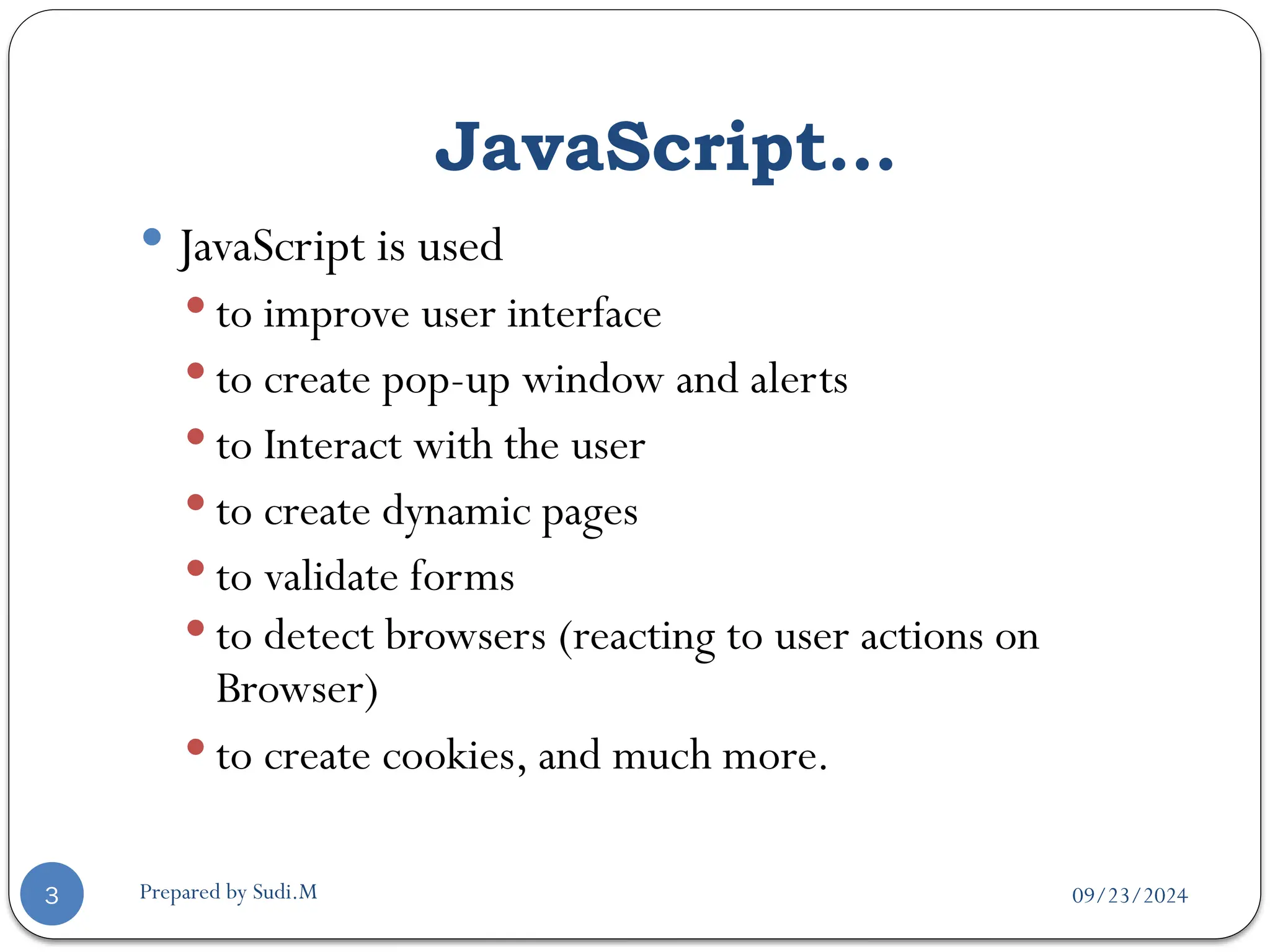 09/23/2024
Prepared by Sudi.M
JavaScript…
3
 JavaScript is used
 to improve user interface
 to create pop-up window and alerts
 to Interact with the user
 to create dynamic pages
 to validate forms
 to detect browsers (reacting to user actions on
Browser)
 to create cookies, and much more.
 