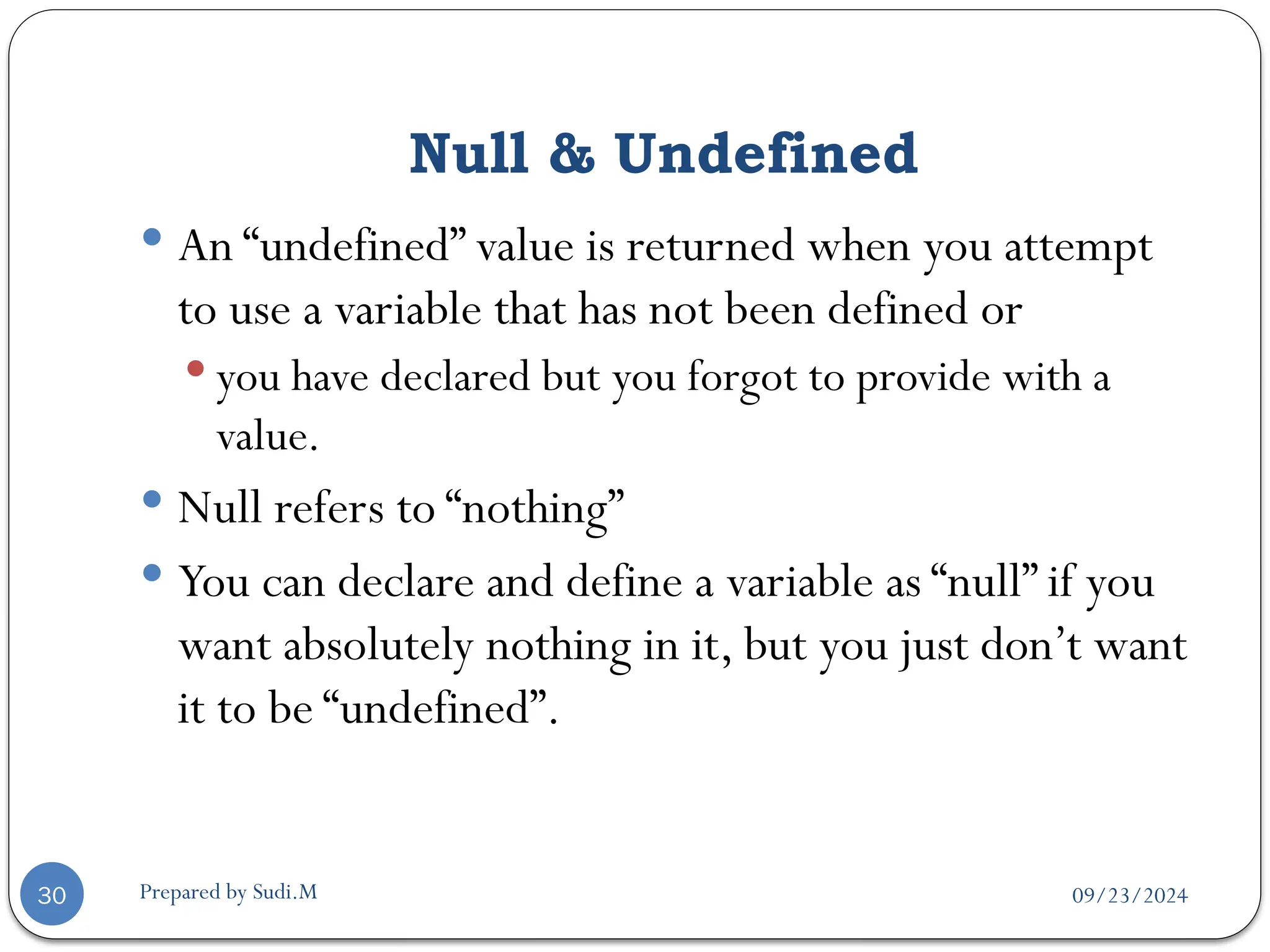 09/23/2024
Prepared by Sudi.M
Null & Undefined
30
 An “undefined” value is returned when you attempt
to use a variable that has not been defined or
 you have declared but you forgot to provide with a
value.
 Null refers to “nothing”
 You can declare and define a variable as “null” if you
want absolutely nothing in it, but you just don’t want
it to be “undefined”.
 