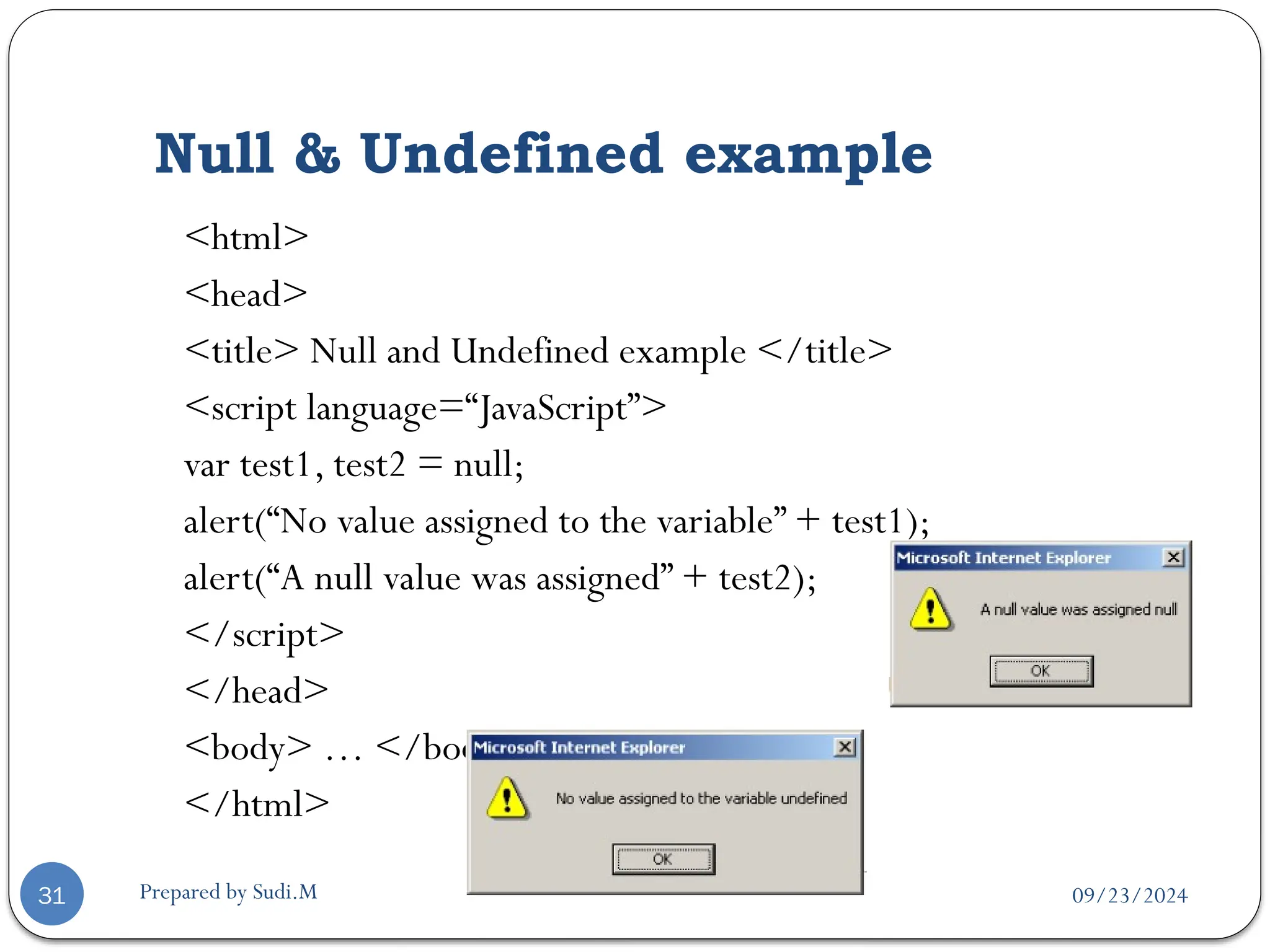 09/23/2024
Prepared by Sudi.M
Null & Undefined example
31
<html>
<head>
<title> Null and Undefined example </title>
<script language=“JavaScript”>
var test1, test2 = null;
alert(“No value assigned to the variable” + test1);
alert(“A null value was assigned” + test2);
</script>
</head>
<body> … </body>
</html>
 
