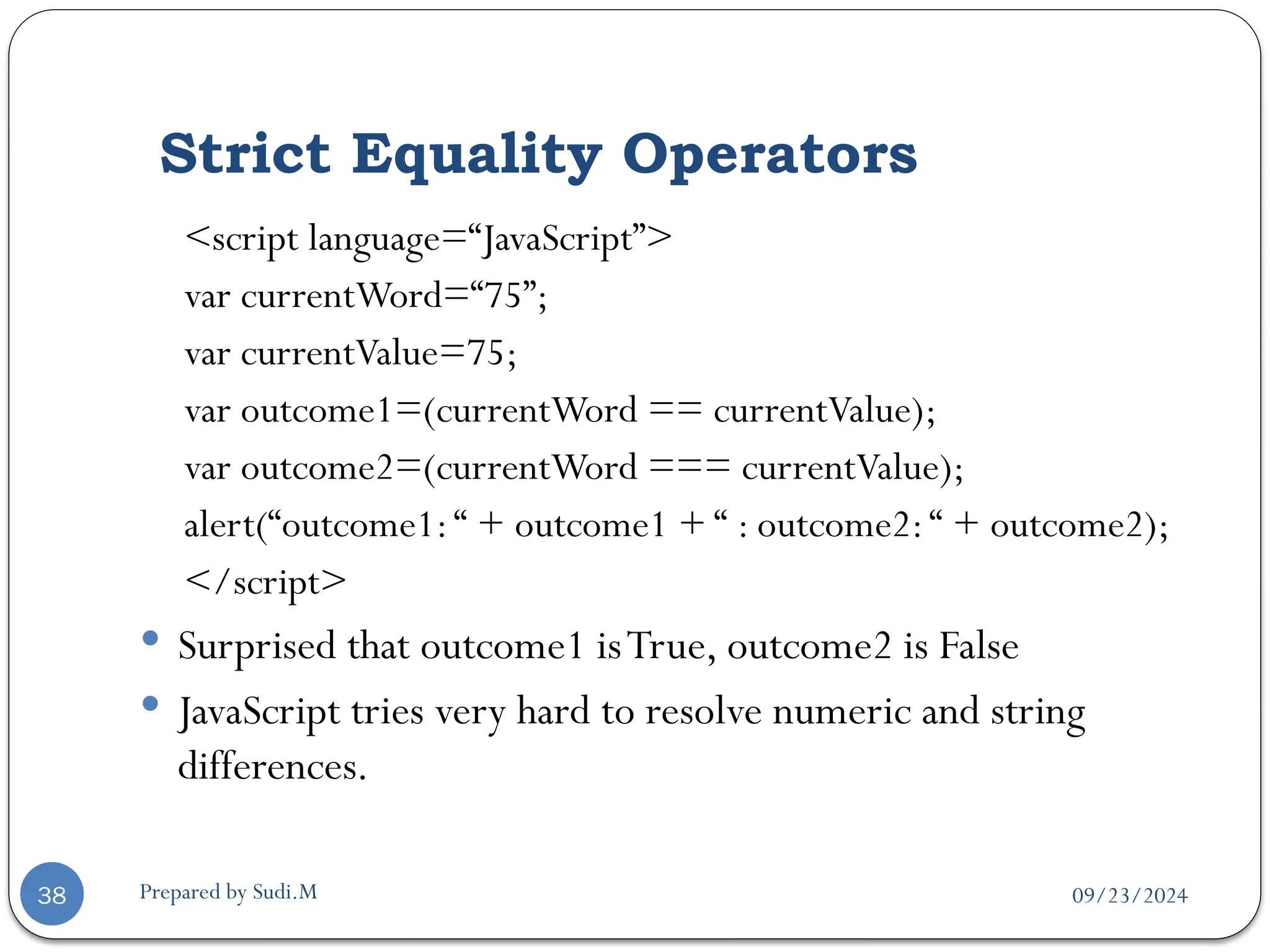 09/23/2024
Prepared by Sudi.M
Strict Equality Operators
38
<script language=“JavaScript”>
var currentWord=“75”;
var currentValue=75;
var outcome1=(currentWord == currentValue);
var outcome2=(currentWord === currentValue);
alert(“outcome1:“ + outcome1 + “ : outcome2:“ + outcome2);
</script>
 Surprised that outcome1 isTrue, outcome2 is False
 JavaScript tries very hard to resolve numeric and string
differences.
 