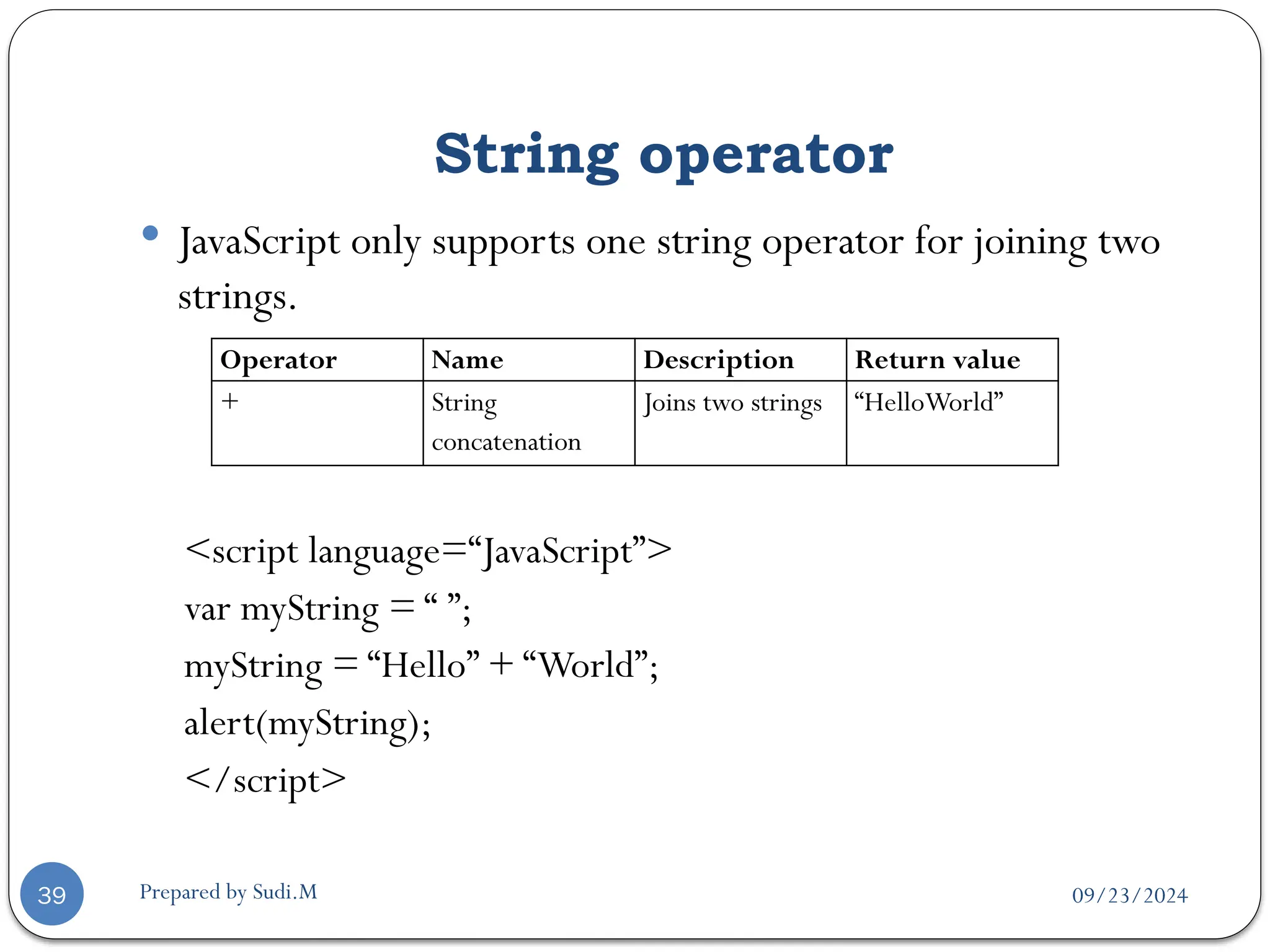 09/23/2024
Prepared by Sudi.M
String operator
39
 JavaScript only supports one string operator for joining two
strings.
<script language=“JavaScript”>
var myString = “ ”;
myString = “Hello” + “World”;
alert(myString);
</script>
Operator Name Description Return value
+ String
concatenation
Joins two strings “HelloWorld”
 