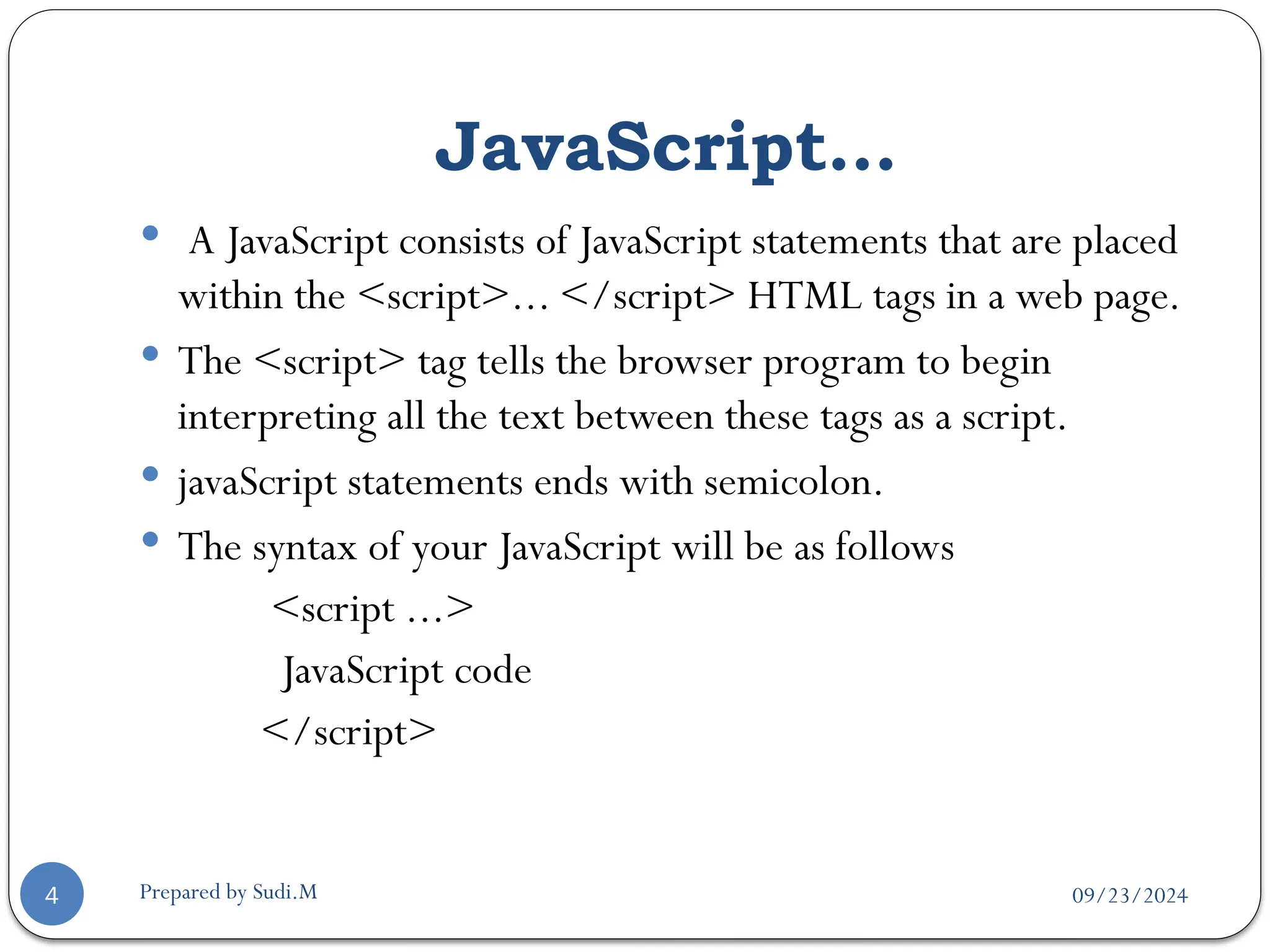 09/23/2024
Prepared by Sudi.M
JavaScript…
4
 A JavaScript consists of JavaScript statements that are placed
within the <script>... </script> HTML tags in a web page.
 The <script> tag tells the browser program to begin
interpreting all the text between these tags as a script.
 javaScript statements ends with semicolon.
 The syntax of your JavaScript will be as follows
<script ...>
JavaScript code
</script>
 