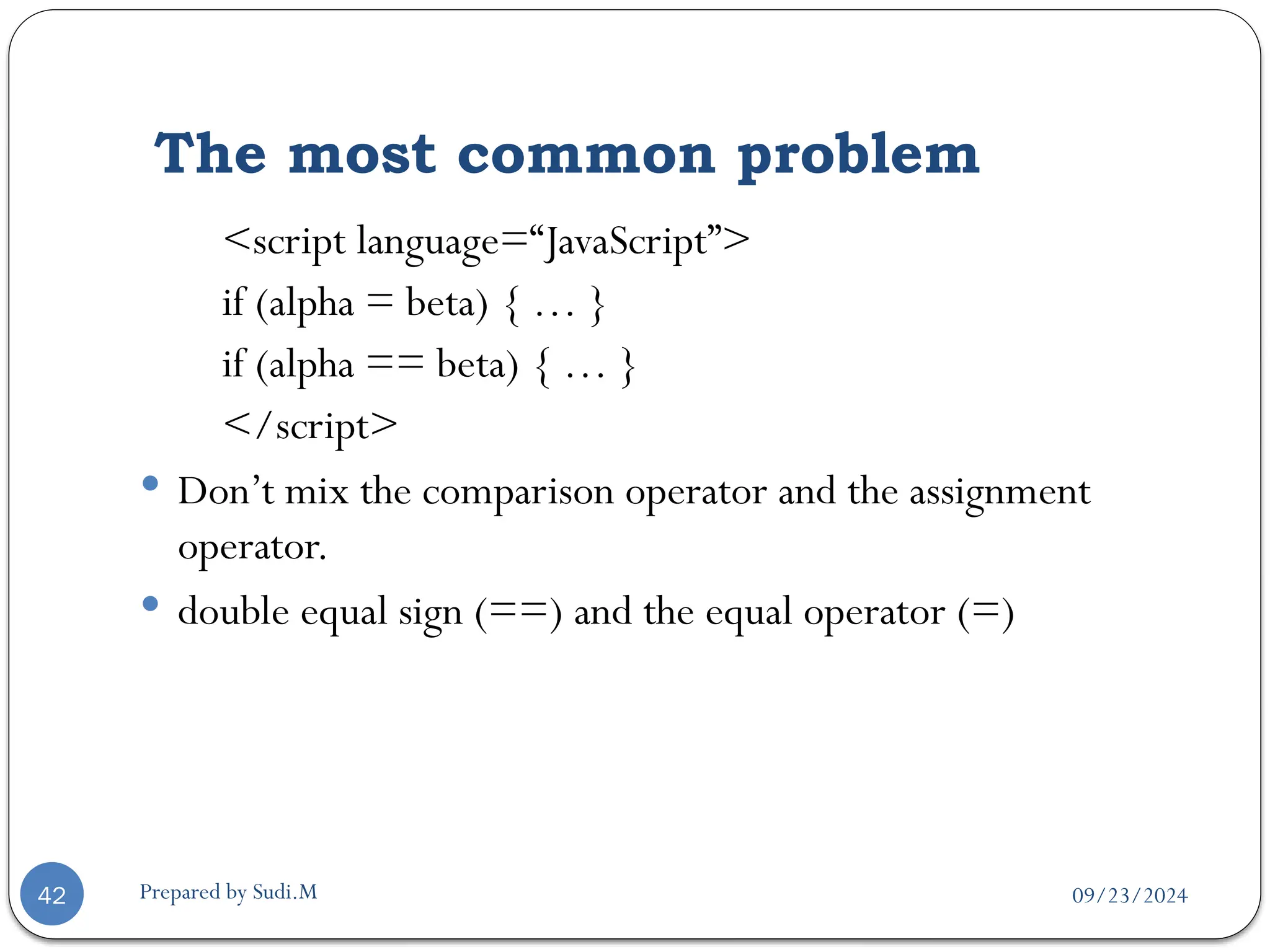 09/23/2024
Prepared by Sudi.M
The most common problem
42
<script language=“JavaScript”>
if (alpha = beta) { … }
if (alpha == beta) { … }
</script>
 Don’t mix the comparison operator and the assignment
operator.
 double equal sign (==) and the equal operator (=)
 