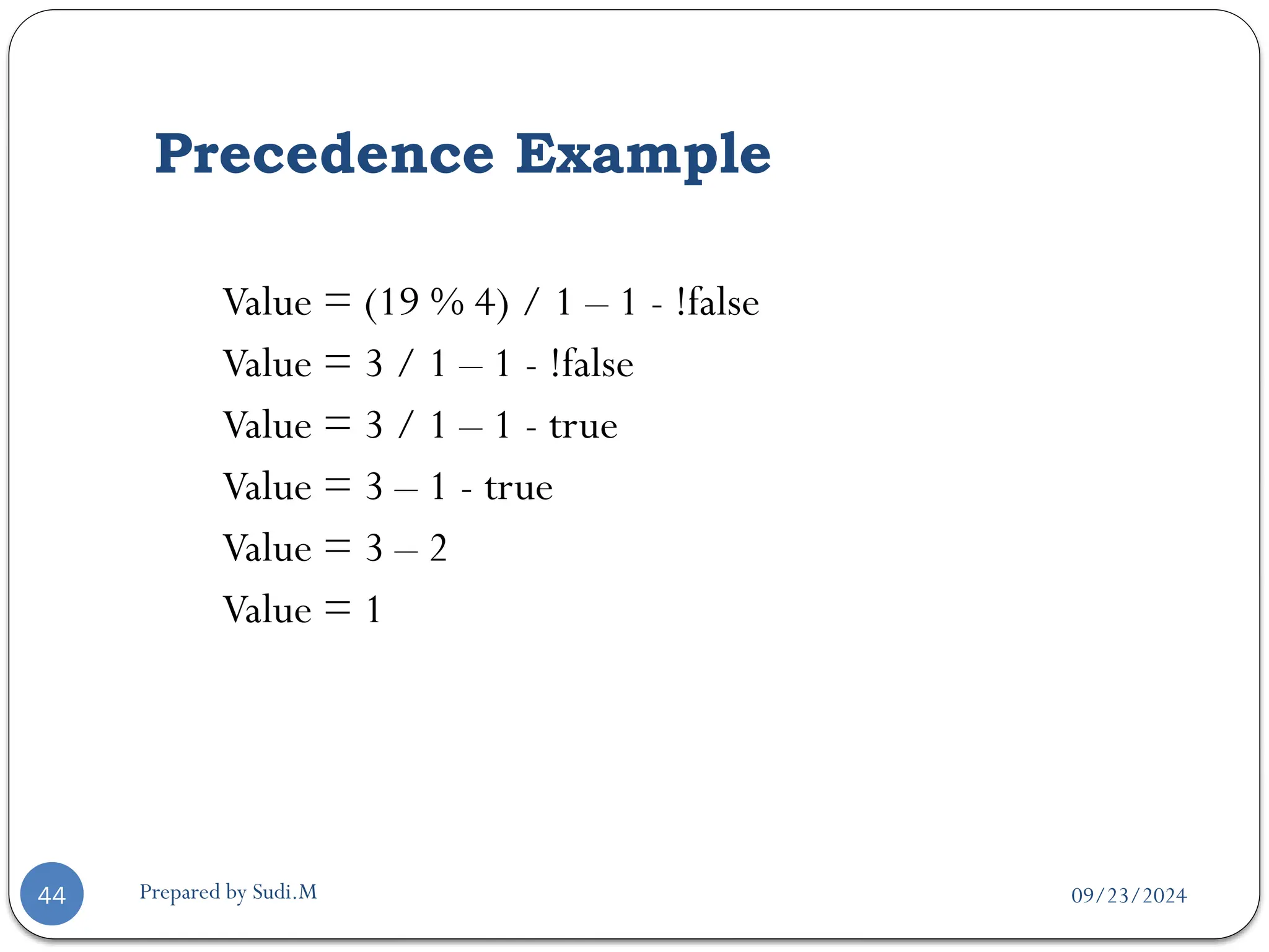 09/23/2024
Prepared by Sudi.M
Precedence Example
44
Value = (19 % 4) / 1 – 1 - !false
Value = 3 / 1 – 1 - !false
Value = 3 / 1 – 1 - true
Value = 3 – 1 - true
Value = 3 – 2
Value = 1
 