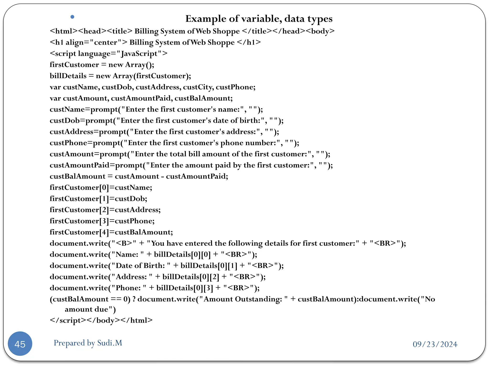 09/23/2024
Prepared by Sudi.M
45
 Example of variable, data types
<html><head><title> Billing System ofWeb Shoppe </title></head><body>
<h1 align="center"> Billing System ofWeb Shoppe </h1>
<script language="JavaScript">
firstCustomer = new Array();
billDetails = new Array(firstCustomer);
var custName, custDob, custAddress, custCity, custPhone;
var custAmount, custAmountPaid, custBalAmount;
custName=prompt("Enter the first customer's name:", "");
custDob=prompt("Enter the first customer's date of birth:", "");
custAddress=prompt("Enter the first customer's address:", "");
custPhone=prompt("Enter the first customer's phone number:", "");
custAmount=prompt("Enter the total bill amount of the first customer:", "");
custAmountPaid=prompt("Enter the amount paid by the first customer:", "");
custBalAmount = custAmount - custAmountPaid;
firstCustomer[0]=custName;
firstCustomer[1]=custDob;
firstCustomer[2]=custAddress;
firstCustomer[3]=custPhone;
firstCustomer[4]=custBalAmount;
document.write("<B>" + "You have entered the following details for first customer:" + "<BR>");
document.write("Name: " + billDetails[0][0] + "<BR>");
document.write("Date of Birth: " + billDetails[0][1] + "<BR>");
document.write("Address: " + billDetails[0][2] + "<BR>");
document.write("Phone: " + billDetails[0][3] + "<BR>");
(custBalAmount == 0) ? document.write("Amount Outstanding: " + custBalAmount):document.write("No
amount due")
</script></body></html>
 