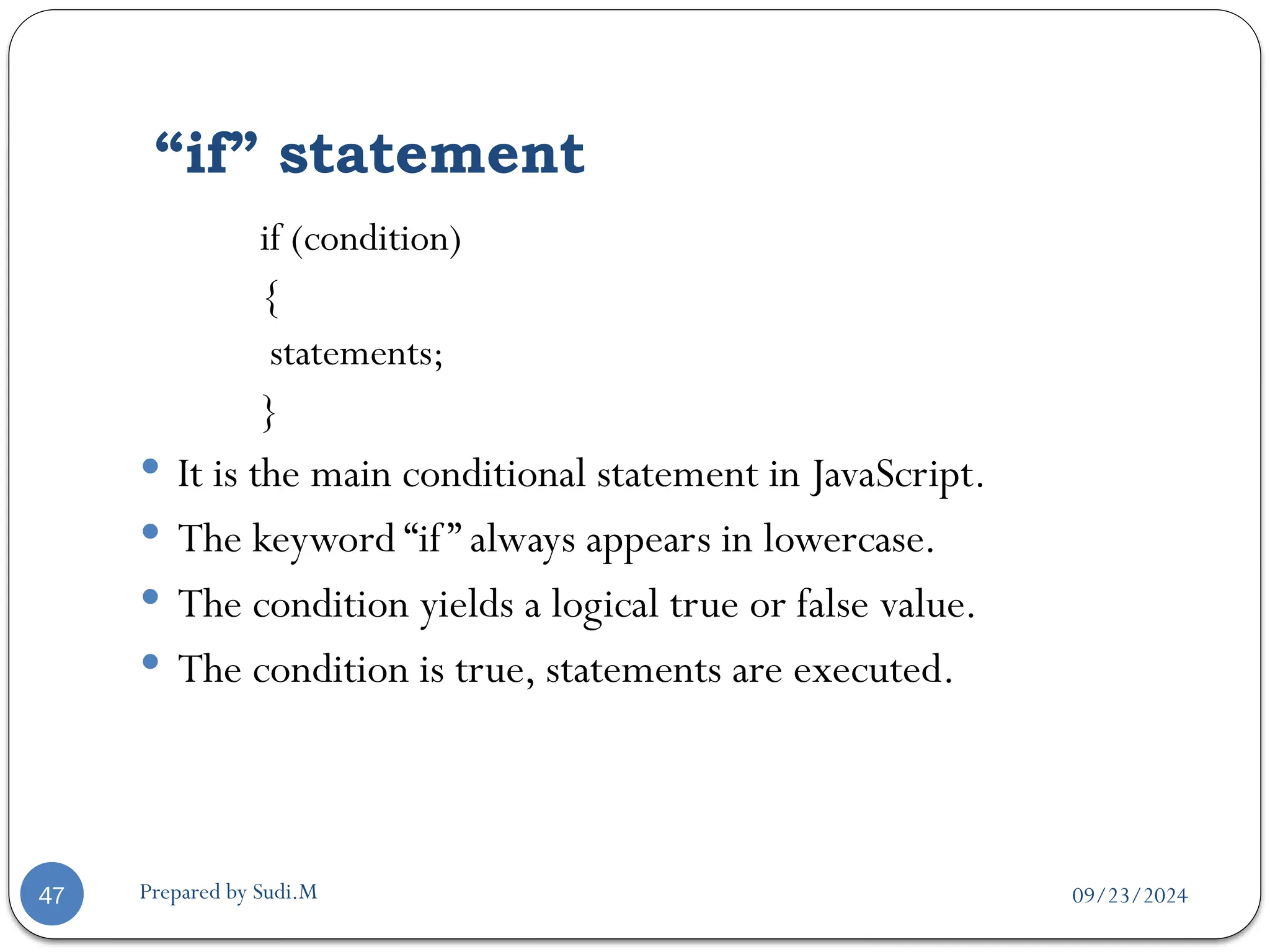 09/23/2024
Prepared by Sudi.M
“if” statement
47
if (condition)
{
statements;
}
 It is the main conditional statement in JavaScript.
 The keyword “if” always appears in lowercase.
 The condition yields a logical true or false value.
 The condition is true, statements are executed.
 