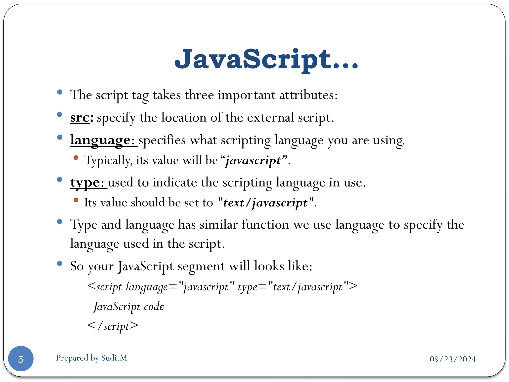 09/23/2024
Prepared by Sudi.M
JavaScript…
5
 The script tag takes three important attributes:
 src: specify the location of the external script.
 language: specifies what scripting language you are using.
 Typically, its value will be “javascript”.
 type: used to indicate the scripting language in use.
 Its value should be set to "text/javascript".
 Type and language has similar function we use language to specify the
language used in the script.
 So your JavaScript segment will looks like:
<script language="javascript" type="text/javascript">
JavaScript code
</script>
 