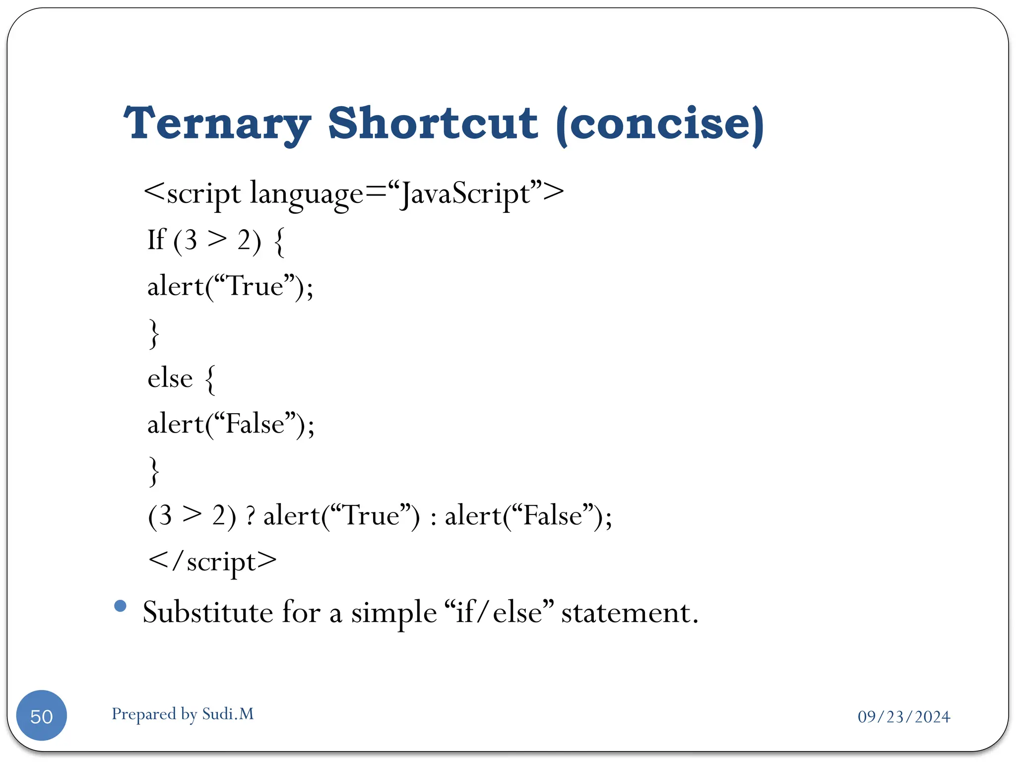 09/23/2024
Prepared by Sudi.M
Ternary Shortcut (concise)
50
<script language=“JavaScript”>
If (3 > 2) {
alert(“True”);
}
else {
alert(“False”);
}
(3 > 2) ? alert(“True”) : alert(“False”);
</script>
 Substitute for a simple “if/else” statement.
 