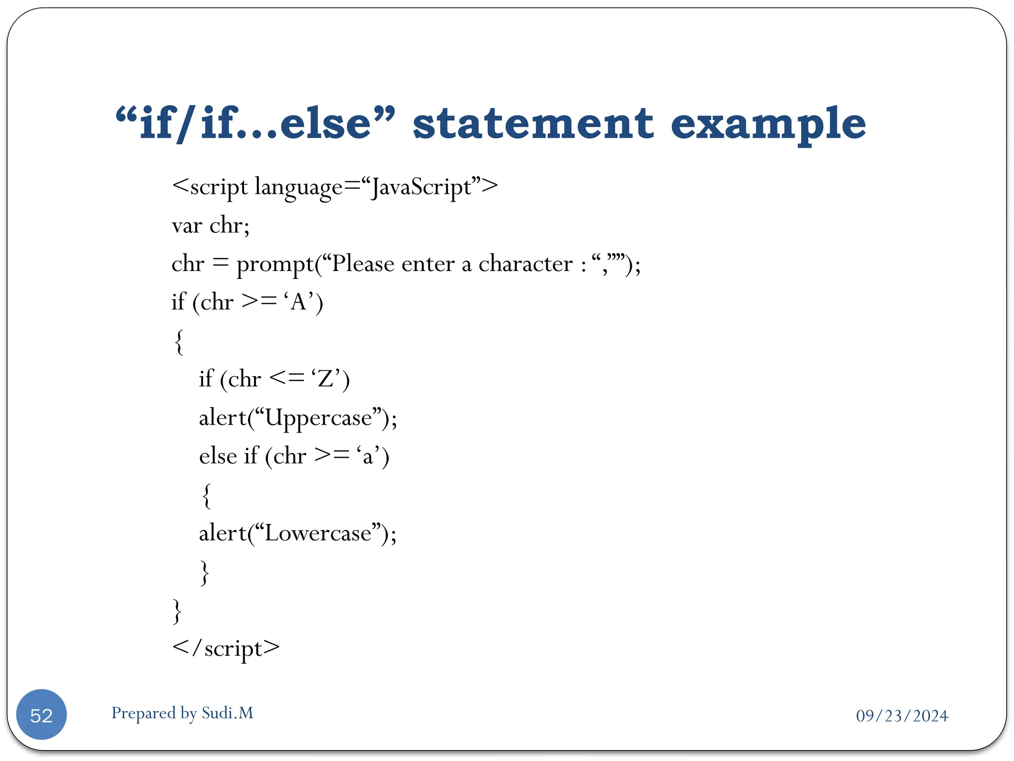 09/23/2024
Prepared by Sudi.M
“if/if…else” statement example
52
<script language=“JavaScript”>
var chr;
chr = prompt(“Please enter a character :“,””);
if (chr >=‘A’)
{
if (chr <=‘Z’)
alert(“Uppercase”);
else if (chr >=‘a’)
{
alert(“Lowercase”);
}
}
</script>
 