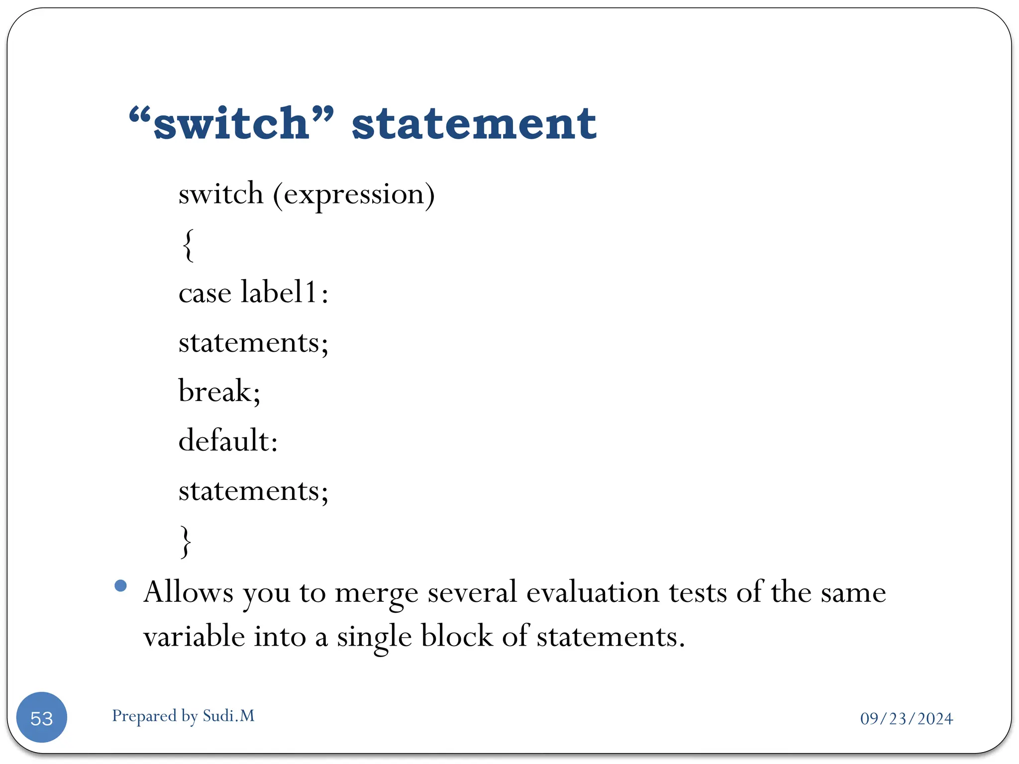 09/23/2024
Prepared by Sudi.M
“switch” statement
53
switch (expression)
{
case label1:
statements;
break;
default:
statements;
}
 Allows you to merge several evaluation tests of the same
variable into a single block of statements.
 