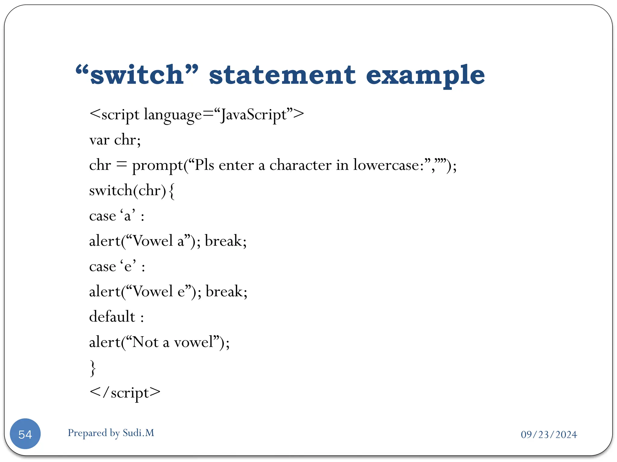 09/23/2024
Prepared by Sudi.M
“switch” statement example
54
<script language=“JavaScript”>
var chr;
chr = prompt(“Pls enter a character in lowercase:”,””);
switch(chr){
case‘a’ :
alert(“Vowel a”); break;
case‘e’ :
alert(“Vowel e”); break;
default :
alert(“Not a vowel”);
}
</script>
 