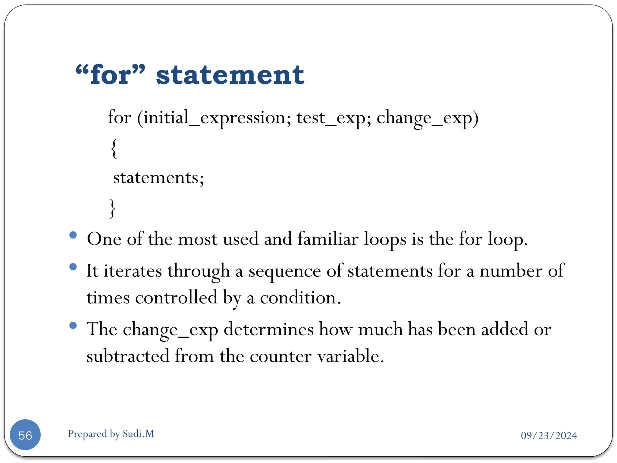 09/23/2024
Prepared by Sudi.M
“for” statement
56
for (initial_expression; test_exp; change_exp)
{
statements;
}
 One of the most used and familiar loops is the for loop.
 It iterates through a sequence of statements for a number of
times controlled by a condition.
 The change_exp determines how much has been added or
subtracted from the counter variable.
 