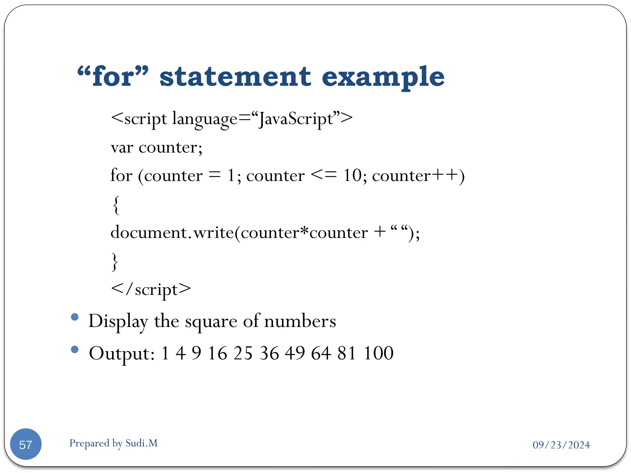 09/23/2024
Prepared by Sudi.M
“for” statement example
57
<script language=“JavaScript”>
var counter;
for (counter = 1; counter <= 10; counter++)
{
document.write(counter*counter + “ “);
}
</script>
 Display the square of numbers
 Output: 1 4 9 16 25 36 49 64 81 100
 