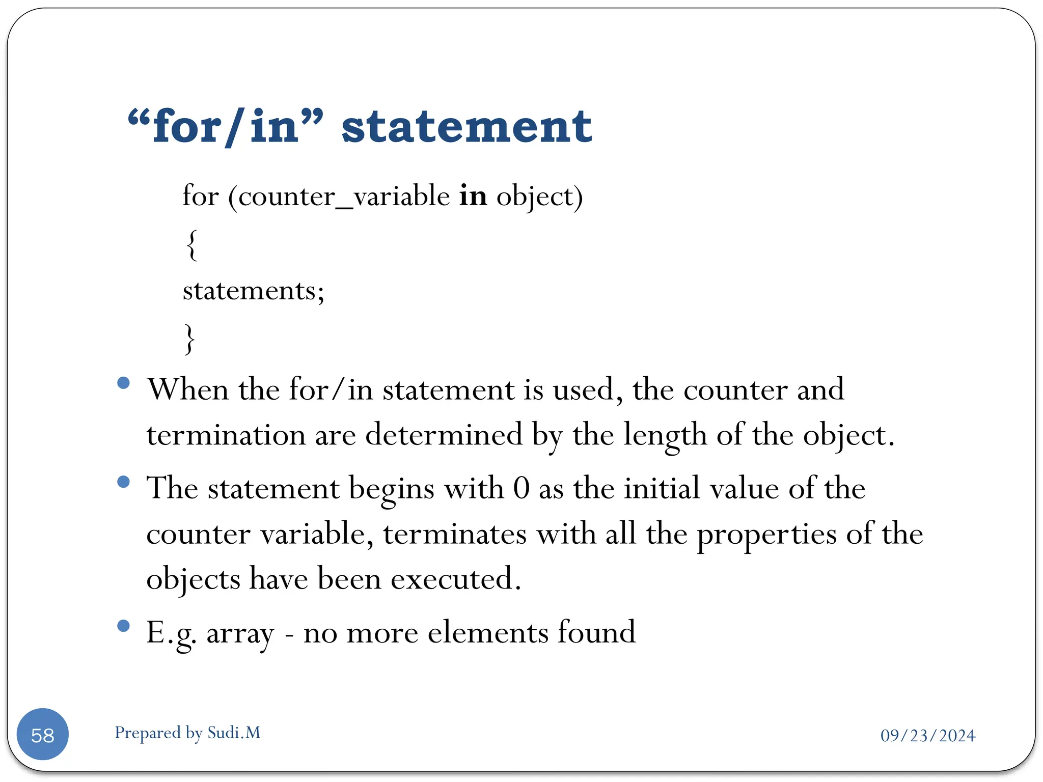 09/23/2024
Prepared by Sudi.M
“for/in” statement
58
for (counter_variable in object)
{
statements;
}
 When the for/in statement is used, the counter and
termination are determined by the length of the object.
 The statement begins with 0 as the initial value of the
counter variable, terminates with all the properties of the
objects have been executed.
 E.g. array - no more elements found
 