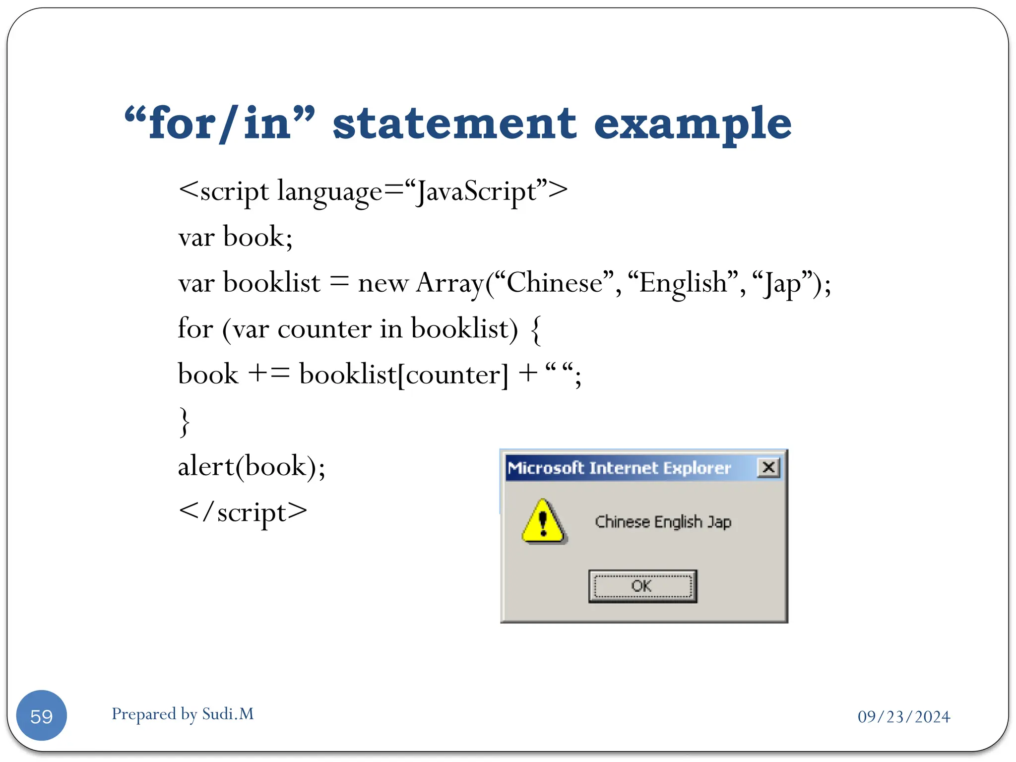 09/23/2024
Prepared by Sudi.M
“for/in” statement example
59
<script language=“JavaScript”>
var book;
var booklist = new Array(“Chinese”,“English”,“Jap”);
for (var counter in booklist) {
book += booklist[counter] + “ “;
}
alert(book);
</script>
 